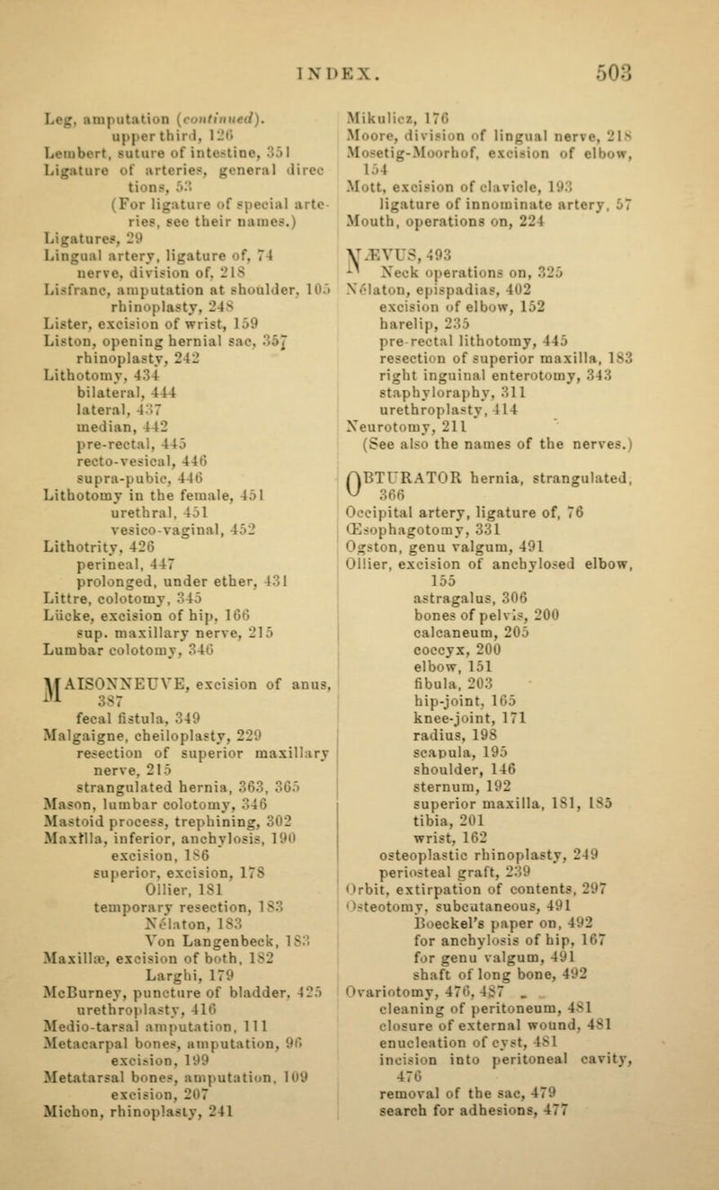 Leg, amputation (continued). upper third, iL'Ci Lembert, suture of intestine, 351 Ligature of arteries, general direc tions, 53 (For ligature of special arte ries, see their names.) Ligatures, 29 Lingual artery, ligature of, 74 nerve, division of, 2IS Lisfrane, amputation at shoulder, 105 rhinoplasty, 248 Lister, excision of wrist, 159 Liston, opening hernial sac, 35^ rhinoplasty, 242 Lithotomy, 434 bilateral, 444 lateral, 437 median, 442 pre-rectal, 445 recto-vesical, 446 supra-pubic, 446 Lithotomy in the female, 451 urethral, 451 vesico-vaginal, 452 Lithotrity, 426 perineal, 447 prolonged, under ether, 431 Littre, colotomy, 345 Liicke, excision of hip, 166 sup. maxillary nerve, 215 Lumbar colotomy, 346 M AISONXEUVE, excision of anus, ^'A 387 fecal fistula, 349 Malgaigne, cheiloplasty, 229 resection of superior maxillary nerve, 215 strangulated hernia, 363, 365 Mason, lumbar colotomy, 346 Mastoid process, trephining, 302 MaxMla, inferior, anchylosis, 190 excision, 1S6 superior, excision, 178 Oilier, 181 temporary resection, 183 Nelaton, 183 Von Lan gen beck, 183 Maxillfe, excision of both, 182 Larghi, 179 McBurney, puncture of bladder, 425 urethrojdasty, 416 Medio-tarsal amputation, 111 Metacarpal bones, amputation, 96 excision. 199 Metatarsal bones, amputation, 109 excision, 207 MichoD, rhinoplasty, 241 Mikulicz, 176 Moore, division of lingual nerve, 21.s .Mosetig-Moorhof, excision of elbow, 154 Mott, excision of clavicle, 193 ligature of innominate artery, 57 Mouth, operations on, 224 ^iEVUS, 493 ■'■' Xeck operations on, 325 X61aton, epispadias, 402 excision of elbow, 152 harelip, 235 pre rectal lithotomy, 445 resection of superior maxilla, 183 right inguinal enterotomy, 343 staphyloraphy, 311 urethroplasty, 414 Neurotomy, 211 (See also the names of the nerves.) OBTURATOR hernia, strangulated, 366 Occipital artery, ligature of, 76 (Esophagotomy, 331 Ogston, genu valgum, 491 Oilier, excision of anchylosed elbow, 155 astragalus, 306 bones of pelvis, 200 calcaneum, 205 coccyx, 200 elbow, 151 fibula, 203 hip-joint, 165 knee-joint, 171 radius, 198 scapula, 195 shoulder, 146 sternum, 192 superior maxilla, 181, 185 tibia, 201 wrist, 162 osteoplastic rhinoplasty, 249 periosteal graft, 239 Orbit, extirpation of contents, 297 Osteotomy, subcutaneous, 491 Boeckel's paper on, 492 for anchylosis of hip, 167 for genu valgum, 491 shaft of long bone, 492 Ovariotomy, 476, 487 . , cleaning of peritoneum, 481 closure of external wound, 481 enucleation of cyst, 481 incision into peritoneal cavity, 476 removal of the sac, 479 search for adhesions, 477