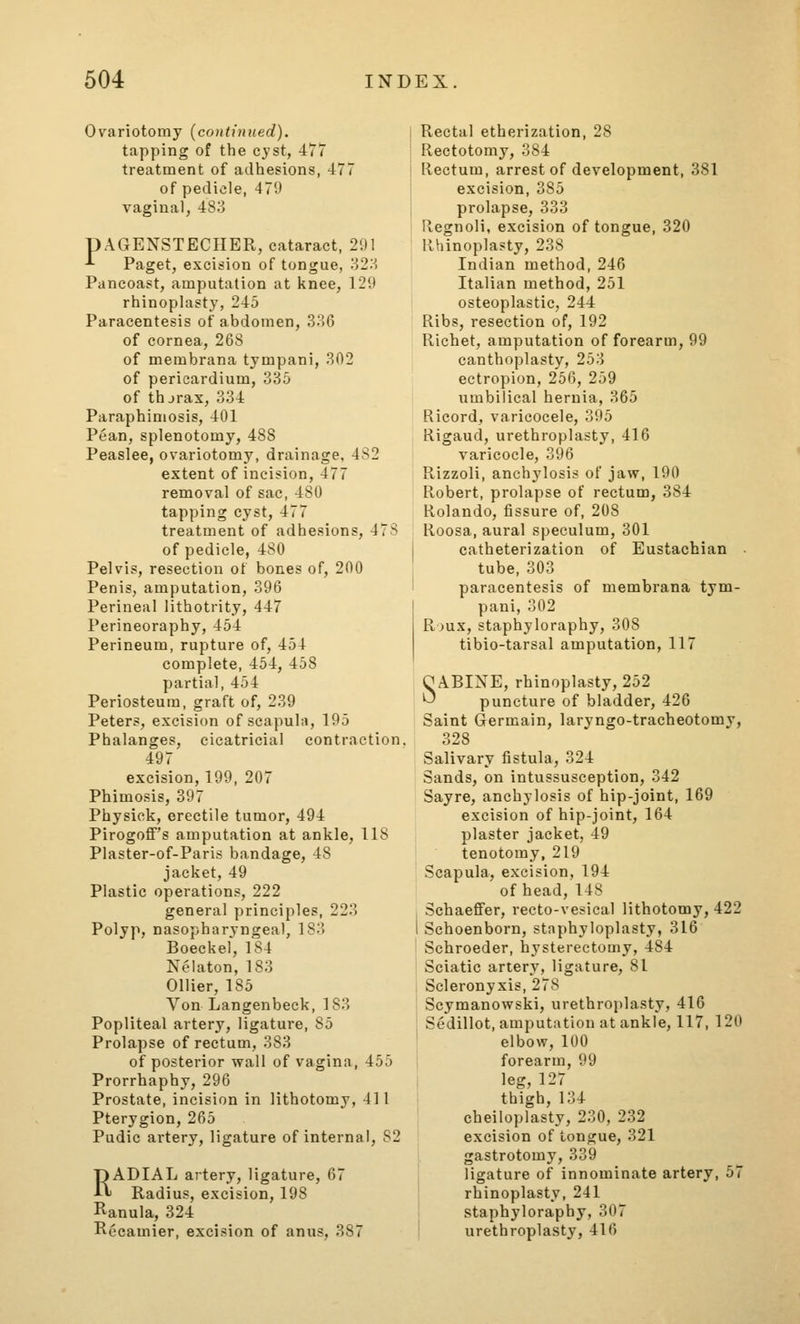 Ovariotomy {continued). tapping of the cyst, 477 treatment of adhesions, 477 of pedicle, 479 vaginal, 483 pAGENSTECHER, cataract, 291 -^ Paget, excision of tongue, 32.S Pancoast, amputation at knee, 129 rhinoplasty, 245 Paracentesis of abdomen, 336 of cornea, 268 of membrana tympani, 302 of pericardium, 335 of thjrax, 334 Paraphimosis, 401 Pean, splenotomy, 488 Peaslee, ovariotomy, drainage, 4S2 extent of incision, 477 removal of sac, 480 tapping cyst, 477 treatment of adhesions, 47S of pedicle, 480 Pelvis, resection of bones of, 200 Penis, amputation, 396 Perineal lithotrity, 447 Perineoraphy, 454 Perineum, rupture of, 454 complete, 454, 458 partial, 454 Periosteum, graft of, 239 Peters, excision of scapula, 195 Phalanges, cicatricial contraction. 497 excision, 199, 207 Phimosis, 397 Physick, erectile tumor, 494 Pirogoff's amputation at ankle, 118 Plaster-of-Paris bandage, 48 jacket, 49 Plastic operations, 222 general principles, 223 Polyp, nasopharyngeal, 183 Boeckef, 184 Nelaton, 183 Oilier, 185 Von Langenbeck, 183 Popliteal artery, ligature, 85 Prolapse of rectum, 383 of posterior wall of vagina, 455 Prorrhaphy, 296 Prostate, incision in lithotomy, 411 Pterygion, 265 Pudic artery, ligature of internal, 82 RADIAL artery, ligature, 67 Radius, excision, 198 Ranula, 324 Recamier, excision of anus, 387 Rectal etherization, 28 Rectotomy, 384 Rectum, arrest of development, 381 excision, 385 prolapse, 333 Regnoli, excision of tongue, 320 Rhinoplasty, 238 Indian method, 246 Italian method, 251 osteoplastic, 244 Ribs, resection of, 192 Richet, amputation of forearm, 99 canthoplasty, 253 ectropion, 256, 259 umbilical hernia, 365 Ricord, varicocele, 305 Rigaud, urethroplasty, 416 varicocle, 396 Rizzoli, anchylosis of jaw, 190 Robert, prolapse of rectum, 384 Rolando, fissure of, 208 Roosa, aural speculum, 301 catheterization of Eustachian tube, 303 paracentesis of membrana tym- pani, 302 R jux, staphyloraphy, 308 tibio-tarsal amputation, 117 O ABIXE, rhinoplasty, 252 ^ puncture of bladder, 426 Saint Germain, laryngo-tracheotomy, 328 Salivary fistula, 324 Sands, on intussusception, 342 Sayre, anchylosis of hip-joint, 169 excision of hip-joint, 164 plaster jacket, 49 tenotomy, 219 Scapula, excision, 194 of head, 148 Schaefifer, recto-vesical lithotomy, 422 I Schoenborn, staphyloplasty, 316 Schroeder, hysterectomy, 484 Sciatic artery, ligature, 81 Scleronyxis, 278 Scymanowski, urethroplasty, 416 Sedillot, amputation at ankle, 117, 120 elbow, 100 I forearm, 99 I leg, 127 i thigh, 134 cbeiloplasty, 230, 232 excision of tongue, 321 gastrotomy, 339 I ligature of innominate artery, 57 rhinoplasty, 241 staphyloraphy, 307 urethroplasty, 416