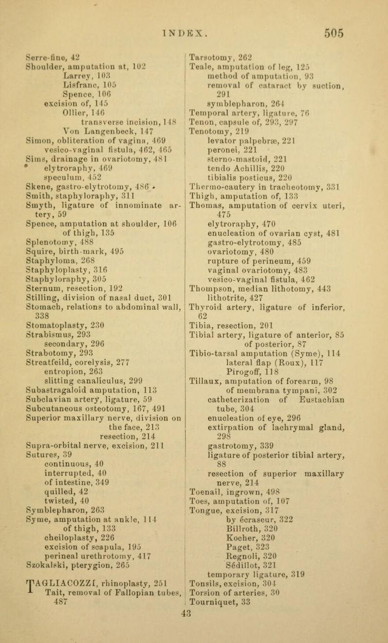 Serre-fine, 42 Shoulder, amputation at, 102 Larrey, Id.i Lisfranc, lOJ Spence, 100 excision of, 145 Oilier, 146 transverse incision, 148 Von Langjenbeck, 147 Simon, obliteration of vagina, 469 vesico-vaginal fisitula, 402, 465 Sims, drainage in ovariotomy, 4<S1 * elytroraphy, 469 speculum, 452 Skene, gastro-elytrotomy, 4S6 * Smith, staphyloraphy, 311 Smyth, ligature of innominate ar- tery, 59 Spence, amputation at shoulder, 106 of thigh,135 Splenotomy, 4S8 Squire, birth-mark, 495 Staphyloma, 208 Staphyloplasty, 816 Staphyloraphy, 805 Sternum, resection, 192 Stilling, division of nasal duct, 801 Stomach, relations to abdominal wall, 338 Stomatoplasty, 230 Strabismus, 293 secondary, 296 Strabotomy, 293 Streatfeild, corelysis, 277 entropion, 263 slitting canaliculus, 299 Subastragaloid amputation, 113 Subclavian artery, ligature, 59 Subcutaneous osteotomy, 107, 491 Superior maxillary nerve, division on the face, 213 resection, 214 Supra-orbital nerve, excision, 211 Sutures, 39 continuous, 40 interrupted, 40 of intestine, 349 quilled, 42 twisted, 40 Symblepharon, 263 Syme, amputation at ankle, 1 14 of thigh, 133 chciloplasty, 220 excision of scapula, 195 perineal urethrotomy, 417 Szokalski, pterygion, 205 TAGLIACOZZI, rhinoplasty, 251 -*• Tait, removal of Fallopian tubes, 487 Tarsotomy, 262 Teale, amputation of leg, 125 method of amputation, 93 removal of cataract by suction, 291 symblepharon, 204 Temporal artery, ligature, 76 Tenon, capsule of, 293, 297 Tenotomy, 219 levator palpebrae, 221 peronei, 221 sterno-mastoid, 221 tendo Achillis, 220 tibialis posticus, 220 Thcruio-cautery in tracheotomy, 381 Thigh, amputation of, 183 Thomas, amputation of cervix uteri, 475 elytroraphy, 470 enucleation of ovarian cyst, 481 gastro-elytrotomy, 485 ovariotomy, 480 rupture of perineum, 459 vaginal ovariotomy, 483 vesico-vaginal fistula, 402 Thompson, median lithotomy, 443 lithotrite, 427 Thyroid artery, ligature of inferior, 02 Tibia, resection, 201 Tibial artery, ligature of anterior, 85 of posterior, 87 Tibio-tarsal amputation (Syme), 114 lateral flap (Roux), 117 Pirogoff, 118 Tillaux, amputation of forearm, 98 of membrana tympani. 302 catheterization of Eustachian tube, 304 enucleation of eye, 290 extirpation of lachrymal gland, 298 gastrotomy, 339 ligature of posterior tibial artery, 88 resection of superior maxillary nerve, 214 Toenail, ingrown, 498 Toes, amputation of, 107 Tongue, excision, 317 by ecrascur, 322 Billroth, 820 Kocher, 320 Paget, 328 Regnoli, 320 S^dillot, 321 temporary ligature, 819 Tonsils, excision, 801 Torsion of arteries, 80 Tourniquet, 33 43