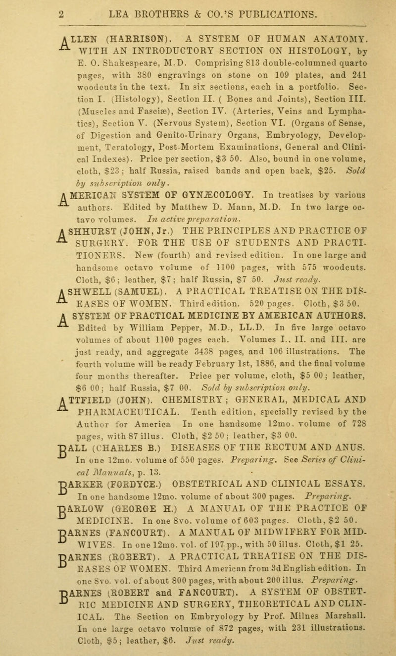 ALLEN (HARRISON). A SYSTEM OF HUMAN ANATOMY. ■^ WITH AN INTRODUCTORY SECTION ON HISTOLOGY, by E. 0. Shakespeare, M.D. Comprising 813 double-columned quarto pages, with 380 engravings on stone on 109 plates, and 241 woodcuts in the text. In six sections, each in a portfolio. Sec- tion I. (Histology), Section II. ( Bones and Joints), Section III. (Muscles and Fasciae), Section IV. (Arteries, Veins and Lympha- tics), Section V. (Nervous System), Section VI. (Organs of Sense, of Digestion and Genito-Urinary Organs, Embryology, Develop- ment, Teratology, Post-Mortem Examinations, General and Clini- cal Indexes). Price per section, $3 50. Also, bound in one volume, cloth, $23 : half Russia, raised bands and open back, $25. Sold by subscription only. A MERICAK SYSTEM OF GYNiECOLOGY. In treatises by various authors. Edited by Matthew D. Mann, M.D. In two large oc- tavo volumes. In active preparation. ASHHTJRST (JOHN, Jr.) THE PRINCIPLES AND PRACTICE OF SURGERY. FOR THE USE OF STUDENTS AND PRACTI- TIONERS. New (fourth) and revised edition. In one large and handsome octavo volume of 1100 pages, with 575 woodcuts. Cloth, $6; leather, $7; half Russia, $7 50. Just ready. A SHWELL (SAMUEL). A PRACTICAL TREATISE ON THE DIS- ■°- EASES OF WOMEN. Third edition. 520 pages. Cloth, $3 50. A SYSTEM OF PRACTICAL MEDICINE BY AMERICAN AUTHORS. ■^ Edited by William Pepper, M.D., LL.D. In five large octavo volumes of about 1100 pages each. Volumes I., II. and III. are just ready, and aggregate 3438 pages, and 106 illustrations. The fourth volume will be ready February 1st, 1886, and the final volume four months thereafter. Price per volume, cloth, $5 00; leather, $6 00; half Russia, $7 00. Sold by subscription only. ATTFIELD (JOHN). CHEMISTRY; GENERAL, MEDICAL AND • PHARMACEUTICAL. Tenth edition, specially revised by the Author for America In one handsome 12mo. volume of 728 pages, with 87 illus. Cloth, S2 50 ; leather, $3 00. ■pALL (CHARLES B.) DISEASES OF THE RECTUM AND ANUS. In one 12mo. volume of 550 pages. Preparing. See Series of Clini- cal Manuals, p. 13. DARKER (FORDYCE.) OBSTETRICAL AND CLINICAL ESSAYS. In one handsome 12mo. volume of about 300 pages. Preparing. ■pARLOW (GEORGE H.) A MANUAL OF THE PRACTICE OF ^ MEDICINE. In one Svo. volume of 603 pages. Cloth, $2 50. DARNES ^FANCOURT). A MANUAL OF MIDWIFERY FOR MID- ^ WIVES. In one 12mo. vol. of 197 pp., with 50 illus. Cloth, $1 25. DARNES (ROBERT). A PRACTICAL TREATISE ON THE DIS- ^ EASES OF WOMEN. Third American from 3dEnglish edition. In one Svo. vol. of about 800 pages, with about 200 illus. Preparing. ■pARNES (ROBERT and FAN COURT). A SYSTEM OF OBSTET- ^ RIC MEDICINE AND SURGERY, THEORETICAL AND CLIN- ICAL. The Section on Embryology by Prof. Milnes Marshall. In one large octavo volume of 872 pages, with 231 illustrations. Cloth, ^b\ leather, $6. Just ready.