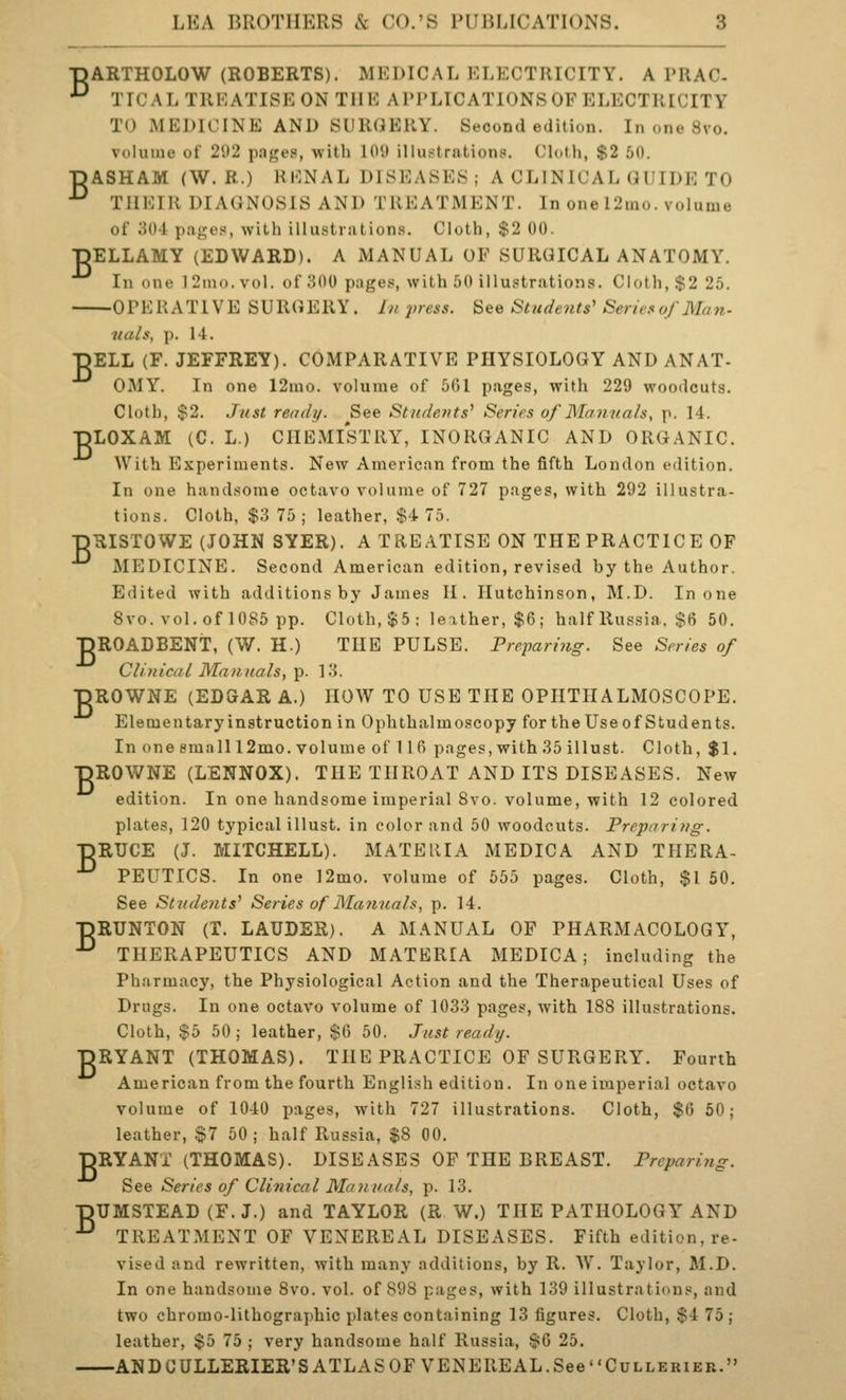 TDARTHOLOW (ROBERTS). MEDICAL ELECTRICITY. A PRAC- •^ TICAL TREATISE ON THE APPLICATIONSOF ELECTRICITY TO MEDICINE AND SURGERY. Second edition. In one 8vo. volume of 2<.)2 p.nges, with 101» illustrations. Cloth, $2 50. ■pASHAM (W. R.) RENAL DISEASES ; A CLINICAL GUIDE TO ^ THEIR DIAGNOSIS AND TREATMENT. In one 12mo. volume of 30-i p.iges, with illustrations. Cloth, $2 00. TjELLAMY (EDWARD). A MANUAL OF SURGICAL ANATOMY. In one 12mo.vol. of 300 pages, with 50 illustrations. Cloth, .$2 25. OPERATIVE SURGERY. In press. See Students' Series of Ma7i- nals, p. 14. DELL (F. JEFFREY). COMPARATIVE PHYSIOLOGY AND ANAT- OMY. In one 12ino. volume of 561 pages, with 229 woodcuts. Cloth, $2. Just ready. See Students' Series of Mannals, p. 14. ■pLOXAM (C. L.) CHEMISTRY, INORGANIC AND ORGANIC. With Experiments. New American from the fifth London edition. In one handsome octavo volume of 727 pages, with 292 illustra- tions. Cloth, $3 75; leather, $4 75. ■pRISTOWE (JOHN SYER). A TREATISE ON THE PRACTICE OF MEDICINE. Second American edition, revised by the Author. Edited with additions by James II. Hutchinson, M.D. In one 8vo. vol. of 1085 pp. Cloth, $5: leather, $6; half Russia. $6 50. TDROADBENT, (W. H.) THE PULSE. Preparing. See Series of Clinical Maiinals, p. 13. ■pROWNE (EDGAR A.) HOW TO USE THE OPHTHALMOSCOPE. Elementary instruction in Ophthalmoscopy for the Use of Students. In one emnlll2mo. volume of 116 pages, with 35 illust. Cloth, $1. ■pROWNE (LENNOX). THE THROAT AND ITS DISEASES. New edition. In one handsome imperial 8vo. volume, with 12 colored plates, 120 typical illust. in color and 50 woodcuts. Preparitig. ■pRUCE (J. MITCHELL). MATERIA MEDIC A AND THERA- ■^ PEUTICS. In one ]2mo. volume of 555 pages. Cloth, $1 50. See Stndents' Series of Manuals, p. 14. ■pRUNTON (T. LAUDER). A MANUAL OF PHARMACOLOGY, ■^ THERAPEUTICS AND MATERIA MEDICA ; including the Pharmacy, the Physiological Action and the Therapeutical Uses of Drugs. In one octavo volume of 1033 pages, with 188 illustrations. Cloth, $5 50; leather, $6 50. Just ready. RYANT (THOMAS). THE PRACTICE OF SURGERY. Fourth American from the fourth English edition. In one imperial octavo volume of 1040 pages, with 727 illustrations. Cloth, $6 60; leather, §7 50 ; half Russia, $8 00. DRY ANT (THOMAS). DISEASES OF THE BREAST. Preparing. See Series of Clinical Manuals, p. 13. ■pUMSTEAD (F. J.) and TAYLOR (R W.) THE PATHOLOGY AND ■^ TREATMENT OF VENEREAL DISEASES. Fifth edition, re- vised and rewritten, with many additions, by R. W. Taylor, M.D. In one handsome 8vo. vol. of 898 pages, with 139 illustrations, and two chromo-lithographic plates containing 13 figures. Cloth, $4 75; leather, $5 75 ; very handsome half Russia, $6 25. ANDCULLERIER'S ATLAS OF VENEREAL.See CuLLEuiEK. B