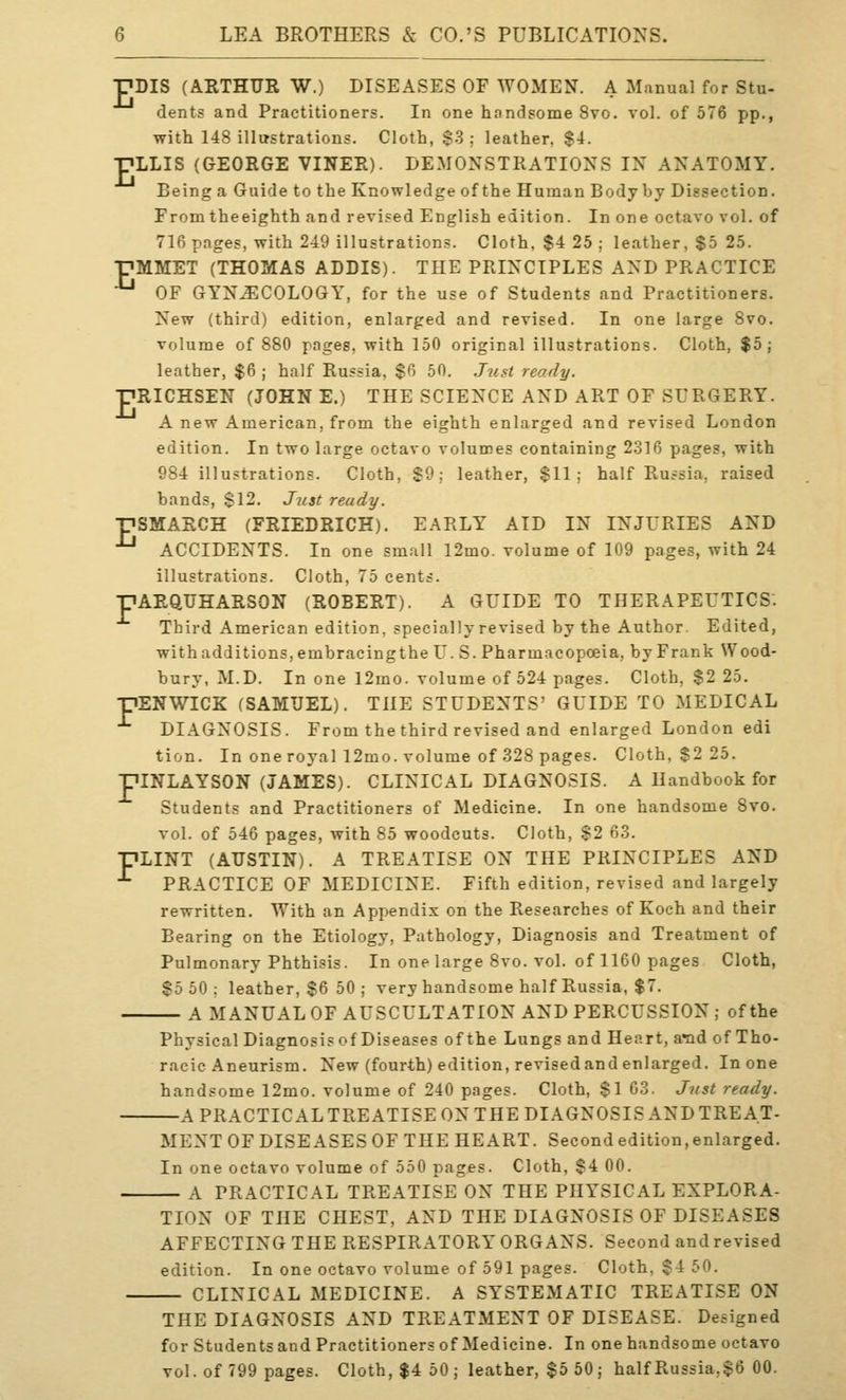 pDIS (ARTHUR W.) DISEASES OF WOMEN. A Manual for Stu- dents and Practitioners. In one hnndsome 8vo. vol. of 576 pp., with 148 illustrations. Cloth, $3; leather, $4. ■PLLIS (GEORGE VINER). DEMONSTRATIONS IN ANATOMY. Being a Guide to the Knowledge of the Human Body by Dissection. Fromtheeighth and revised English edition. In one octavo vol. of 716 pages, with 249 illustrations. Cloth. $4 25 ; leather, $5 25. pMMET (THOMAS ADDIS). THE PRINCIPLES AND PRACTICE ■^ OF GYNAECOLOGY, for the use of Students and Practitioners. New (third) edition, enlarged and revised. In one large Svo. volume of 880 pages, with 150 original illustrations. Cloth, $5; leather, $6 ; half Russia, $6 50. Just ready. ■pRICHSEN (JOHN E.) THE SCIENCE AND ART OF SURGERY. A new American, from the eighth enlarged and revised London edition. In two large octavo volumes containing 2316 pages, with 984 illustrations. Cloth, S9; leather, $11: half Russia, raised bands, $12. Just ready. ■pSMARCH (FRIEDRICH). EARLY AID IN INJURIES AND ACCIDENTS. In one small 12mo. volume of 109 pages, with 24 illustrations. Cloth, 75 cents. pAEQUHARSON (ROBERT). A GUIDE TO THERAPEUTICS. Third American edition, specially revised by the Author. Edited, withadditions,embracingthe U. S. Pharmacopoeia, by Frank Wood- bury, M.D. In one 12mo. volume of 524 pages. Cloth, $2 25. PSNWICK (SAMUEL). THE STUDENTS' GUIDE TO MEDICAL ^ DIAGNOSIS. From the third revised and enlarged London edi tion. In one royal 12mo. volume of 328 pages. Cloth, $2 25. piNLAYSON (JAMES). CLINICAL DIAGNOSIS. A Handbook for Students and Practitioners of Medicine. In one handsome Svo. vol. of 546 pages, with 85 woodcuts. Cloth, $2 63. pLINT (AUSTIN). A TREATISE ON THE PRINCIPLES AND ■^ PRACTICE OF MEDICINE. Fifth edition, revised and largely rewritten. With an Appendix on the Researches of Koch and their Bearing on the Etiology, Pathology, Diagnosis and Treatment of Pulmonary Phthisis. In one large Svo. vol. of 1160 pages Cloth, $5 50; leather, $6 50 ; very handsome half Russia, $7. A MANUAL OF AUSCULTATION AND PERCUSSION ; of the Physical Diagnosisof Diseases of the Lungs and Heart, arad of Tho- racic Aneurism. New (fourth) edition, revisedand enlarged. In one handsome 12mo. volume of 240 pages. Cloth, $1 G3. Just ready. A PRACTICAL TREATISE ON THE DIAGNOSIS AND TREAT- MENT OF DISEASES OF THE HEART. Second edition,enlarged. In one octavo volume of 550 pages. Cloth, $4 00. A PRACTICAL TREATISE ON THE PHYSICAL EXPLORA- TION OF THE CHEST, AND THE DIAGNOSIS OF DISEASES AFFECTING THE RESPIRATORY ORGANS. Second and revised edition. In one octavo volume of 591 pages. Cloth, $4 50. CLINICAL MEDICINE. A SYSTEMATIC TREATISE ON THE DIAGNOSIS AND TREATMENT OF DISEASE. Designed for Students and Practitioners of Medicine. In one handsome octavo vol. of 799 pages. Cloth, $4 50 ; leather, $5 50 ; halfRussia,$6 00.