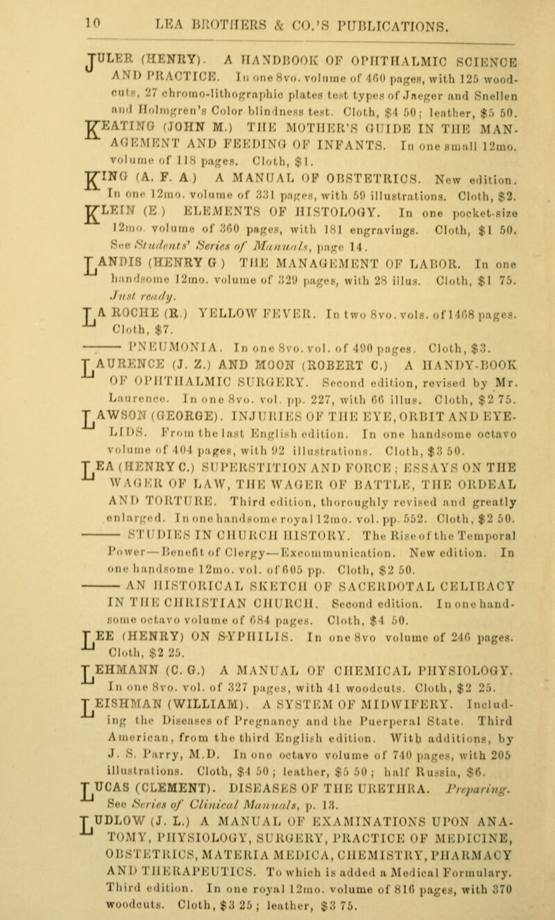 K JULER (HENRY). A HANDHOOK OF OPIITIIALMrC fiCIKNCE AND I'KAOTICE. In oncHvo. volume of 400 pa;<e8, with 12r) wood- cuts, 27 chromo-lithographic plates tost types of Jneger and Snellen 1111(1 IIolnigrtn'H Color biin-lness test. Cloth, $4 fjO; leather, $5 50, gEATING (JOHN M.) THE MOTHER'S GUIDE IN THE MAN- AGEMENT AND FEEDING OF INFANTS. In one small ]2mo. volum(! of 118 pages. Cloth, $1, J^ING (A. F. A) A MANUAL OP OBSTETRICS. N«w e.lition. Ill on<- l2ino. volmno of 'M'A p.nges, with 59 illustration.s. Cloth, $2. LEIN (E ) ELEMENTS OF HISTOLOGY. In one pocket-size I2iiio. volume of .'{(JO page,s, with 181 engravings. Cloth, $1 50, Si'« Silu/.r.Hts^ Series of Mununh, page 14. TANDIS (HENRY G) THE MANAGEMENT OF LABOR. In one handHomo I2mo. v.^lunu; of 'M\) pages, with 28 iilu.s. Cloth, $1 75, .1 list re.ady. T A ROCHE (R.) YELLOW FKVKK. h. two 8vo. vols, of 1408 pages. •^ Cloth, $7. — PNEUMONIA. In on«!8\o. vol. ..f-li)0 pages. Cloth, $.'5. T AURENCE (J. Z.) AND MOON (ROBERT C.) A IIANDY-LOOK OK OI'irniALMIC SURGERY. Second edition, revised by Mr. liMur.-D'-o. I J, „nc 8vo. vol. pp. 227, with 00 illi!!=. Cloth, $2 75. T AWSOivl (GEORGE). INJURIES OF THE EYE.ORIJIT AND EYE- LIDS. From the la.st English edition. In one handsome octavo volume of 401 pages, with 02 illustration.s. Cloth, $3 50. T EA (HENRY C.) SUPERSTITION AND FORCE; ESSAYS ON THE WAGKR OF LAW, THE WAGER OF BATTLE, THE ORDEAL AND TORTURE. Third edition, thoroughly revised and greatly enlarged. In one handsome royal 1 2mo. vol. pp. 652. Cloth, $2 50. STUDIES IN CHURCH HISTORY. The Riseof the Temporal Power—Benefit of Clergy—Excdniiriunication. New edition. In one handsome 12mo. vol. of 005 pp. (Moth, $2 50. AN HISTORICAL SKETCH OF SACERDOTAL CELI15ACY IN THE CHRISTIAN CHURCH. Second edition. Inonehand- some octavo volume of 084 pages. Cloth, $4 .00. TEE (HENRY) ON SYPHILIS. In one8vo volume of 240 pages. ^ Cloth, $2 2.0. TEHMANN (C. G.) A MANUAL OF CHEMICAL PHYSIOLOGY. Ill one Hvo. vol. of Wll pages, with 41 woodcuts. Cloth, $2 25. T EISHMAN (WILLIAM). A SYSTEM OF MIDWIFERY. Includ- ing the Diseases of Pregnancy and the Puerperal State. Third American, from the third Englifh edition. With additions, by J. S. Parry, M.D. In one octavo volume of 740 pages, with 205 illiistratioiiH. Cloth, $4 50; Icatlier, $5 50; half Ru.ssia, $6. T UCAS (CLEMENT). DISEASES OF THE URETHRA. Frcparing. See Scries of CUuical Manuals, p. 13. T UDLOW (J. L.) A MANUAL OF EXAMINATIONS UPON ANA- ■'-' TOMV, PHYSIOLOGY, SlMKiERY, PRACTICE OF MKDICINE, OBSTETRICS, MATERIA MEDICA, CHEMISTRY, PHARMACY AND THERAPEUTICS. To which is added a Medical Formulary. Third edition. In one royal 12mo. volume of 810 pages, with 370 woodcuts. Cloth, $3 25 ; leutlicr, $3 76.
