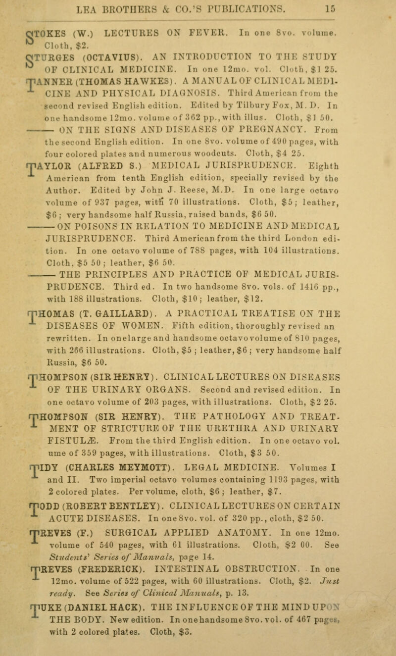 OTOKES (W.) LECTURES ON FEVER. In one 8vo. volume. ^ Cloth, $2. OTURGES (OCTAVIUS). AN INTRODUCTION TO THE STUDY OF CLINICAL MKDICINK. In one 12nio. vol. Cloth, $1 25. ANNER (THOMAS HAWKES). A MANUAL OF CLINICAL MEDl. CINE AND PHYSICAL DIAGNOSIS. Third American from the second revised English edition. Edited by Tilbury Fox, M. D. In one handsome 12nio. volume of 302 pp., with ill us. Cloth, $1 50. ON THE SIGNS AND DISEASES OF PREGNANCY. From T the second English edition. In one 8vo. volume of 490 pages, with four colored plates and numerous woodcuts. Cloth, $4 25. mAYLOR (ALFRED S.) MEDICAL JURISPRUDENCE. Eighth American from tenth English edition, specially revised by the Author. Edited by John J. Reese, M.D. In one large octavo volume of 937 pages, witfi 70 illustrations. Cloth, $5; leather, $fl ; very handsome half Russia, raised bands, $6 50. ON POISONS IN RELATION TO MEDICINE AND MEDICAL JURISPRUDENCE. Third American from the third London edi- tion. In one octavo volume of 788 pages, with 104 illustrations. Cloth, $5 50 ; leather, $6 50. THE PRINCIPLES AND PRACTICE OF MEDICAL JURIS- PRUDENCE. Third ed. In two handsome 8vo. vols, of 141G pp., with 188 illustrations. Cloth, $10; leather, $12. rpHOMAS (T. GAILLARD). A PRACTICAL TREATISE ON THE *■ DISEASES OF WOMEN. Fifth edition, thoroughly revised an rewritten. In onelarge and handsome octavo volume of 810 pages, with 266 illustrations. Cloth, $5 ; leather, $6 ; very handsome half Russia, $6 50. rnHOMPSON (SIRHENRY). CLINICAL LECTURES ON DISEASES ■*• OF THE URINARY ORGANS. Second and revised edition. In one octavo volume of 203 pages, with illustrations. Cloth, $2 26. rpHOMPSON (SIR HENRY). THE PATHOLOGY AND TREAT- •*- MENT OF STRICTURE OF THE URETHRA AND URINARY FISTULA. From the third English edition. In one octavo vol. ume of 359 pages, with illustrations. Cloth, $3 50. miDY (CHARLES MEYMOTT). LEGAL MEDICINE. Volumes I and II. Two imperial octavo volumes containing 1193 pages, with 2 colored plates. Per volume, cloth, $6; leather, $7. rpODD (ROBERT BENTLEY). CLINICALLECTURES ON CERTAIN •*• ACUTE DISEASES. In one8vo. vol. of 320 pp., cloth, $2 50. rriREVES (F.) SURGICAL APPLIED ANATOMY. In one 12mo. volume of 540 pages, with 61 illustrations. Cloth, ^2 00. See Students^ Series of Mamials, page 14. ryiREVES (FREDERICK). INTESTINAL OBSTRUCTION. In one 12mo. volume of 522 pages, with 60 illustrations. Cloth, $2. Just ready. See Series of Clinical Manuals, p. 13. rpUKE (DANIEL HACK). THE INFLUENCE OF THE MINDUP^N THE BODY. New edition. In onehandsome 8vo. vol. of 467 pages, with 2 colored plates. Cloth, $3.