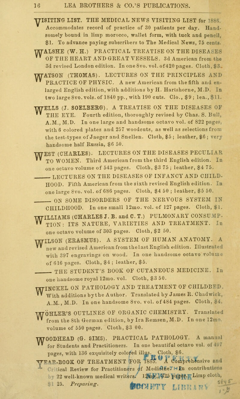 YISITING LIST. THE MEDICAL NEWS VISITING LIST for 1886. Accommodates record of practice of 30 patients per day. Hand- somely bound in limp morocco, wallet form, with tuck and pencil, $1. To advance paying subscribers to The Medical News, 75 cents. WALSHE (W. H.) PRACTICAL TREATISE ON THE DISEASES ' OFTHEHEART AND GREAT VESSELS. 3d American from the 3d revised London edition. In one Svo. vol. of420 pages. Cloth, $3^ WATSON (THOMAS). LECTURES ON THE PRINCIPLES AND '' PRACTICE OF PHYSIC. A new American from the fifth and en- larged English edition, with additions by H. Hartshorne, M.D. In two largeSvo. vols, of 1840 pp., with 190 cuts. Clo.,$9; lea., $11. WELLS (J. SOELBERG). A TREATISE ON THE DISEASES OF ' THE EYE. Fourth edition, thoroughly revised by Chas. S. Bull, A.M., M.D. In one large and handsome octavo vol. of 822 pages, with 6 colored plates and 257 woodcuts, as well as selections from the test-types of Jaeger and Snellen. Cloth, $5 ; leather, $6 ; very handsome half Russia, $6 50. WEST (CHARLES). LECTURES ON THE DISEASES PECULIAR TO WOMEN. Third American from the third English edition. In one octavo volume of 543 pages. Cloth, $3 75 ; leather, $4 75. , LECTURES ON THE DISEASES OF INFANCY AND CHILD- HOOD. Fifth American from the sixth revised English edition. In one large Svo. vol. of 686 pages. Cloth, $4 50 ; leather, $5 50. . ON SOME DISORDERS OF THE NERVOUS SYSTEM IN CHILDHOOD. In one small 12mo. vol. of 127 pages. Cloth, $1. WILLIAMS (CHARLES J. B. and C. T.) PULMONARY CONSUMP- TION : ITS NATURE, VARIETIES AND TREATMENT. In one octavo volume of 303 pages. Cloth, $2 50. WILSON (ERASMUS). A SYSTEM OF HUMAN ANATOMY. A new andrevised American fromthelastEnglish edition. Illustrated with 397 engravings on wood. In one handsome octavo volume of 616 pages. Cloth, $4 ; leather, $5. THE STUDENT'S BOOK OF CUTANEOUS MEDICINE. In one handsome royal 12mo. vol. Cloth, $3 50. WINCKEL ON PATHOLOGY AND TREATMENT OF CHILDBED. '' With additions by the Author. Translated by James R. Chadwick, A.M., M.D. In one handsome Svo. vol. of 484 pages. Cloth, $4. WOHLER'S OUTLINES OF ORGANIC CHEMISTRY. Translated from the 8th German edition, by Ira Remsen, M.D. In one 12m'^. volume of 550 pages. Cloth, $3 00. WOODHEAD (G. SIMS). PRACTICAL PATHOLOGY. A manunl for Students and Practitioners. In one beautiful octavo vol. of 4^7 pages, with 136 exquisitely colored iH^- Cloth,^$6. ■yE^P-BGOK OF TREATMENT ^OR l8^. A dfoifiiDr^h^nsive and **• Critical Review for Practitioners ((f Medi(flfieTHfn contributions by 22 well-known medical writers/ lM^^'?25 Yq^K,.|jLimp cloth, $125. Preparing. ^aT^ETY LHtTM.-M. ^^^