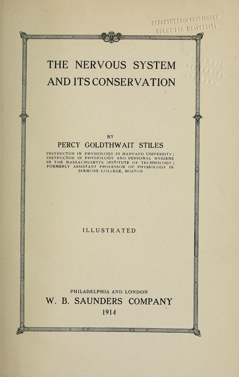 THE NERVOUS SYSTEM AND ITS CONSERVATION BY PERCY GOLDTHWAIT STILES INSTRUCTOR IN PHYSIOLOGY IN HARVARD UNIVERSITY ; INSTRUCTOR IN PHYSIOLOGY AND PERSONAL HYGIENE IN THE MASSACHUSETTS INSTITUTE OF TECHNOLOGY ; FORMERLY ASSISTANT PROFESSOR OF PHYSIOLOGY IN SIMMONS COLLEGE, BOSTON ILLUSTRATED I PHILADELPHIA AND LONDON W. B. SAUNDERS COMPANY 1914