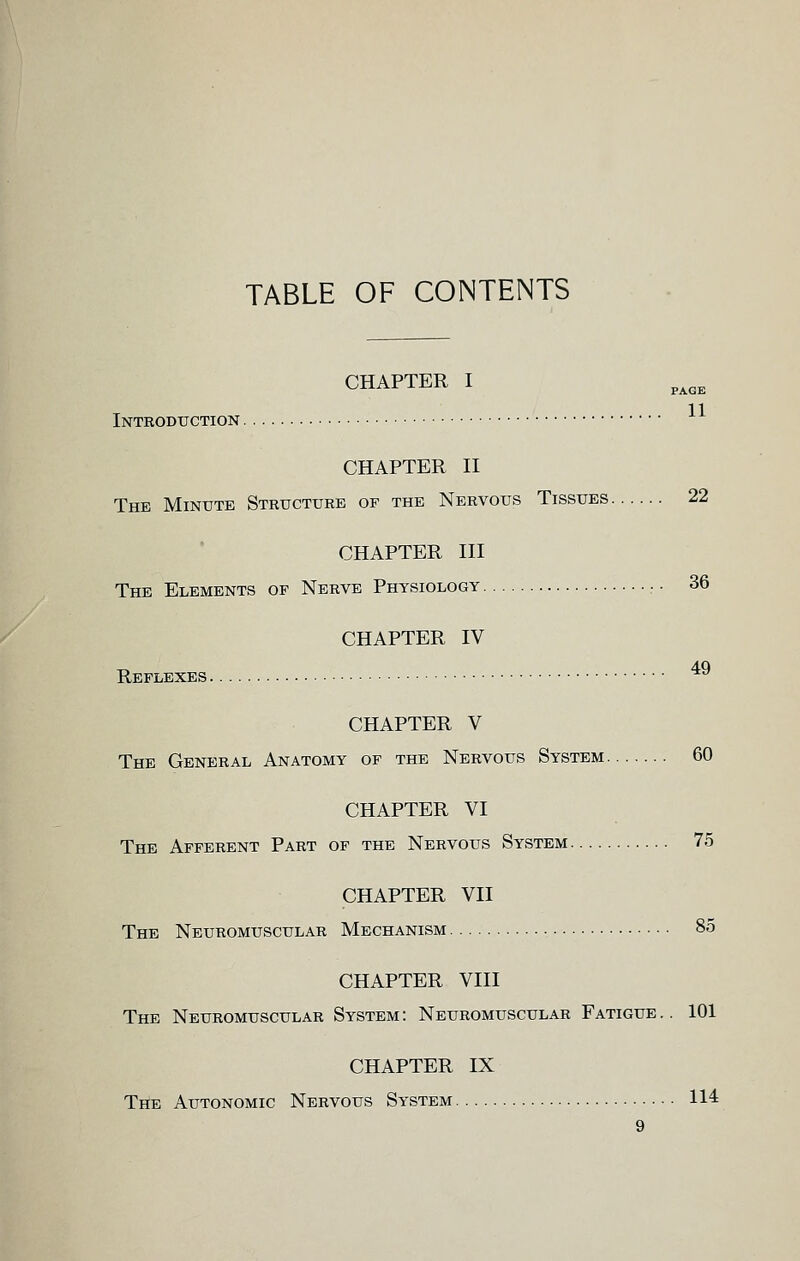 TABLE OF CONTENTS CHAPTER I Introduction CHAPTER II The Minute Structure of the Nervous Tissues 22 CHAPTER III The Elements of Nerve Physiology :. 36 Reflexes . CHAPTER IV 49 CHAPTER V The General Anatomy of the Nervous System 60 CHAPTER VI The Afferent Part of the Nervous System 75 CHAPTER VII The Neuromuscular Mechanism 85 CHAPTER VIII The Neuromuscular System: Neuromuscular Fatigue.. 101 CHAPTER IX The Autonomic Nervous System 114