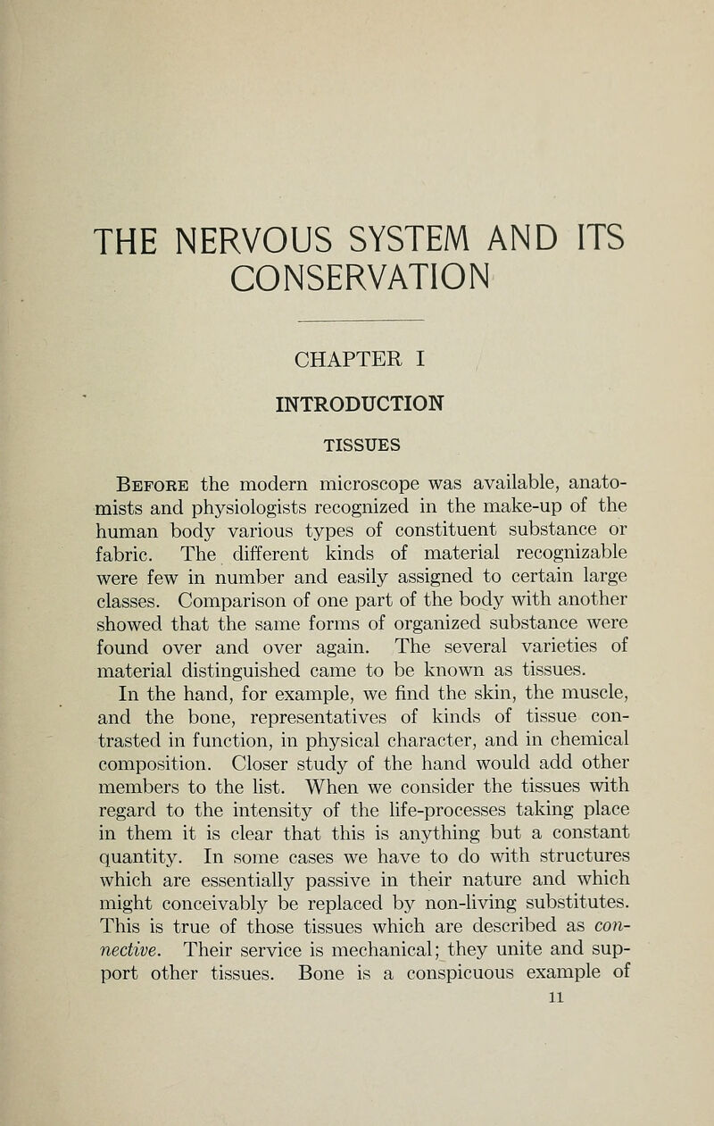 THE NERVOUS SYSTEM AND ITS CONSERVATION CHAPTER I INTRODUCTION TISSUES Before the modern microscope was available, anato- mists and physiologists recognized in the make-up of the human body various types of constituent substance or fabric. The different kinds of material recognizable were few in number and easily assigned to certain large classes. Comparison of one part of the body with another showed that the same forms of organized substance were found over and over again. The several varieties of material distinguished came to be known as tissues. In the hand, for example, we find the skin, the muscle, and the bone, representatives of kinds of tissue con- trasted in function, in physical character, and in chemical composition. Closer study of the hand would add other members to the list. When we consider the tissues with regard to the intensity of the life-processes taking place in them it is clear that this is anything but a constant quantity. In some cases we have to do with structures which are essentially passive in their nature and which might conceivably be replaced by non-living substitutes. This is true of those tissues which are described as con- nective. Their service is mechanical; they unite and sup- port other tissues. Bone is a conspicuous example of