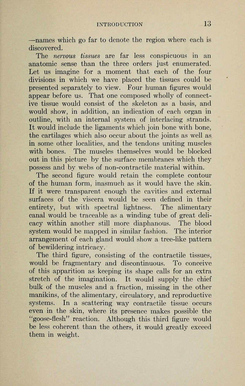 —names which go far to denote the region where each is discovered. The nervous tissues are far less conspicuous in an anatomic sense than the three orders just enumerated. Let us imagine for a moment that each of the four divisions in which we have placed the tissues could be presented separately to view. Four human figures would appear before us. That one composed wholly of connect- ive tissue would consist of the skeleton as a basis, and would show, in addition, an indication of each organ in outline, with an internal system of interlacing strands. It would include the ligaments which join bone with bone, the cartilages which also occur about the joints as well as in some other localities, and the tendons uniting muscles with bones. The muscles themselves would be blocked out in this picture by the surface membranes which they possess and by webs of non-contractile material within. The second figure would retain the complete contour of the human form, inasmuch as it would have the skin. If it were transparent enough the cavities and external surfaces of the viscera would be seen defined in their entirety, but with spectral lightness. The alimentary canal would be traceable as a winding tube of great deli- cacy within another still more diaphanous. The blood system would be mapped in similar fashion. The interior arrangement of each gland would show a tree-like pattern of bewildering intricacy. The third figure, consisting of the contractile tissues, would be fragmentary and discontinuous. To conceive of this apparition as keeping its shape calls for an extra stretch of the imagination. It would supply the chief bulk of the muscles and a fraction, missing in the other manikins, of the alimentary, circulatory, and reproductive systems. In a scattering way contractile tissue occurs even in the skin, where its presence makes possible the goose-flesh reaction. Although this third figure would be less coherent than the others, it would greatly exceed them in weight.