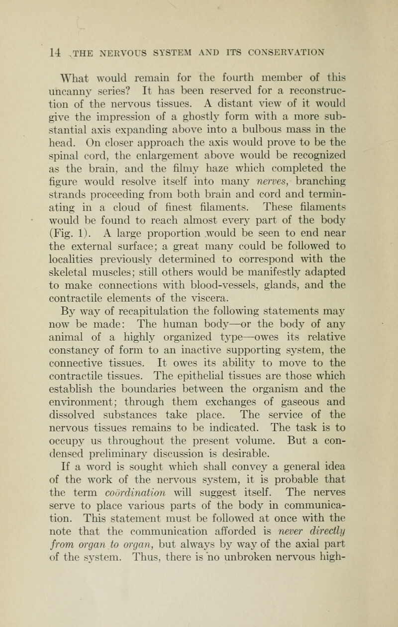 What would remain for the fourth member of this uncanny series? It has been reserved for a reconstruc- tion of the nervous tissues. A distant view of it woukl give the impression of a ghostly form with a more sub- stantial axis expanding above into a bulbous mass in the head. On closer approach the axis would prove to be the spinal cord, the enlargement above would be recognized as the brain, and the filmy haze which completed the figure would resolve itself into many nerves, branching strands proceeding from both brain and cord and termin- ating in a cloud of finest filaments. These filaments would be found to reach almost every part of the body (Fig. 1). A large proportion .would be seen to end near the external surface; a great many could be followed to localities previously determined to correspond with the skeletal muscles; still others would be manifestly adapted to make connections with blood-vessels, glands, and the contractile elements of the viscera. By way of recapitulation the following statements may now be made: The human body—or the bodj^ of any animal of a highl}'' organized t^'pe—owes its relative constancy of form to an inactive supporting system, the connective tissues. It owes its ability to move to the contractile tissues. The epithelial tissues are those which establish the boundaries between the organism and the environment; through them exchanges of gaseous and dissolved substances take place. The service of the nervous tissues remains to be indicated. The task is to occupy us throughout the present volume. But a con- densed preliminary discussion is desirable. If a word is sought which shall convey a general idea of the work of the nervous system, it is probable that the term codrdinaiion will suggest itself. The nerves serve to place various parts of the body in communica- tion. This statement must he followed at once with the note that the communication afforded is never directly from organ to organ, but always by way of the axial part of the system. Thus, there is no unbroken nervous high-