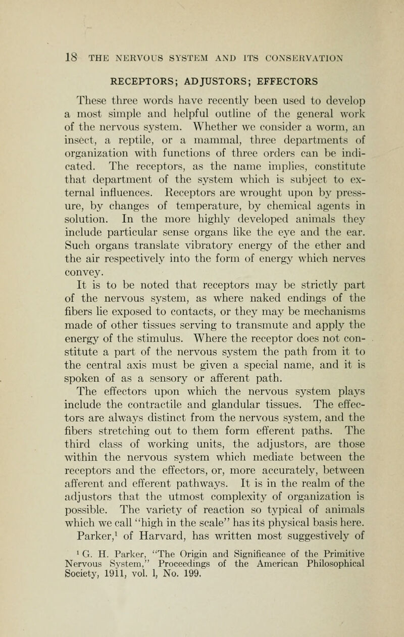 RECEPTORS; ADJUSTORS; EFFECTORS These three words have recentl}^ l)een used to develop a most simple and helpful outline of the general work of the nervous system. Whether we consider a worm, an ins6ct, a reptile, or a mammal, three departments of orp;anization with functions of three orders can be indi- cated. The receptors, as the name implies, constitute that department of the system which is subject to ex- ternal influences. Receptors are wrought upon by press- ure, by changes of temperature, by chemical agents in solution. In the more highly developed animals they include particular sense organs like the eye and the ear. Such organs translate vibratory energy of the ether and the air respectively into the form of energy which nerves convey. It is to be noted that receptors may be strictly part of the nervous system, as where naked endings of the fibers lie exposed to contacts, or they may be mechanisms made of other tissues serving to transmute and apply the energy of the stimulus. Where the receptor does not con- stitute a part of the nervous sj^stem the path from it to the central axis must be given a special name, and it is spoken of as a sensory or afferent path. The effectors upon which the nervous system plays include the contractile and glandular tissues. The effec- tors are always distinct from the nervous system, and the fibers stretching out to them form efferent paths. The third class of working units, the adjustors, are those within the nervous sj^stera which mediate between the receptors and the effectors, or, more accurately, between afferent and efferent pathways. It is in the realm of the adjustors that the utmost complexity of organization is possible. The variety of reaction so typical of animals which we call high in the scale has its physical basis here. Parker,^ of Harvard, has written most suggestively of 1 G. H. Parker, The Origin and Significance of the Primitive Nervous System, Proceedings of the American Philosophical Society, 1911, vol. 1, No. 199.