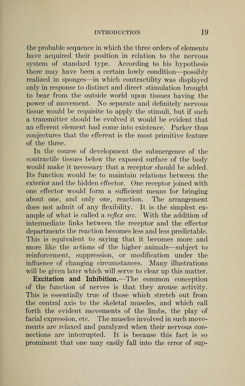 the probable sequence in which the three orders of elements have acquired their position in relation to the nervous system of standard type. According to his hypothesis there may have been a certain lowly condition—possibly reahzed in sponges—in which contractility was displayed only in response to distinct and direct stimulation brought to bear from the outside world upon tissues having the power of movement. No separate and definitely nervous tissue would be requisite to apply the stimuh, but if such a transmitter should be evolved it would be evident that an efferent element had come into existence. Parker thus conjectures that the efferent is the most primitive feature of the three. In the course of development the submergence of the contractile tissues below the exposed surface of the body would make it necessary that a receptor should be added. Its function would be to maintain relations between the exterior and the hidden effector. One receptor joined with one effector would form a sufficient means for bringing about one, and only one, reaction. The arrangement does not admit of any flexibility. It is the simplest ex- ample of what is called a reflex arc. With the addition of intermediate links between the receptor and the effector departments the reaction becomes less and less predictable. This is equivalent to saying that it becomes more and more like the actions of the higher animals—subject to reinforcement, suppression, or modification under the influence of changing circumstances. Many illustrations will be given later which will serve to clear up this matter. Excitation and Inhibition.—The common conception of the function of nerves is that they arouse activity. This is essentially true of those which stretch out from the central axis to the skeletal muscles, and which call forth the evident movements of the limbs, the play of facial expression, etc. The muscles involved in such move- ments are relaxed and paralyzed when their nervous con- nections are interrupted. It is because this fact is so prominent that one may easily fall into the error of sup-