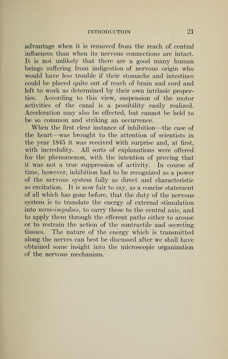 advantage when it is removed from the reach of central influences than when its nervous connections are intact. It is not unhkely that there are a good many human beings suffering from indigestion of nervous origin who would have less trouble if their stomachs and intestines could be placed quite out of reach of brain and cord and left to work as determined by their own intrinsic proper- ties. According to this view, suspension of the motor activities of the canal is a possibility easily realized. Acceleration may also be effected, but cannot be held to be so common and striking an occurrence. When the first clear instance of inhibition—the case of the heart—was brought to the attention of scientists in the year 1845 it was received with surprise and, at first, with increduhty. All sorts of explanations were offered for the phenomenon, with the intention of proving that it was not a true suppression of activity. In course of time, however, inhibition had to be recognized as a power of the nervous system fully as direct and characteristic as excitation. It is now fair to say, as a concise statement of all which has gone before, that the duty of the nervous system is to translate the energy of external stimulation into nerve-impulses, to carry these to the central axis, and to apply them through the efferent paths either to arouse or to restrain the action of the contractile and secreting tissues. The nature of the energy which is transmitted along the nerves can best be discussed after we shall have obtained some insight into the microscopic organization of the nervous mechanism.