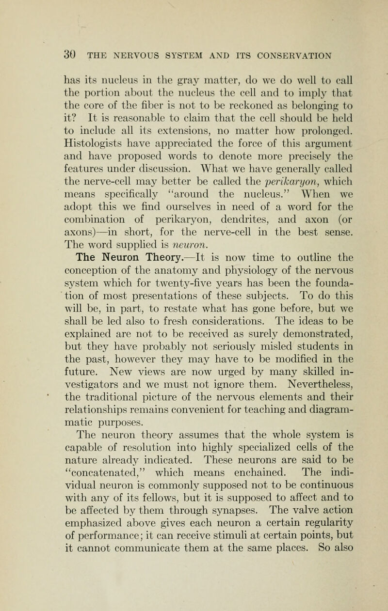 has it;? nucleus in the gray matter, do we do well to call the portion about the nucleus the cell and to imply that the core of the fiber is not to be reckoned as belonging to it? It is reasona])lc to claim that the cell should he held to include all its extensions, no matter how prolonoed. Histologists have appreciated the force of this argument and have proposed words to denote more precisely the features under discussion. What we have generally called the nerve-cell may better be called the perikaryon, which means specifically around the nucleus. When we adopt this we find ourselves in need of a word for the combination of perikaryon, dendrites, and axon (or axons)—in short, for the nerve-cell in the best sense. The word supplied is neuron. The Neuron Theory.—It is now time to outline the conception of tlie anatomy and physiology of the nervous system which for twenty-five years has been the founda- tion of most presentations of these subjects. To do this will be, in part, to restate what has gone before, but we shall be led also to fresh considerations. The ideas to be explained are not to be received as surely demonstrated, but they have probably not seriously misled students in the past, however they may have to be modified in the future. New views are now urged by many skilled in- vestigators and we must not ignore them. Nevertheless, the traditional picture of the nervous elements and their relationships remains convenient for teaching and diagram- matic purposes. The neuron theory assumes that the whole system is capable of resolution into highly specialized cells of the nature already indicated. These neurons are said to be concatenated, which means enchained. The indi- vidual neuron is commonly supposed not to be continuous with any of its fellows, but it is supposed to affect and to be affected by them through synapses. The valve action emphasized above gives each neuron a certain regularity of performance; it can receive stimuli at certain points, but it cannot communicate them at the same places. So also