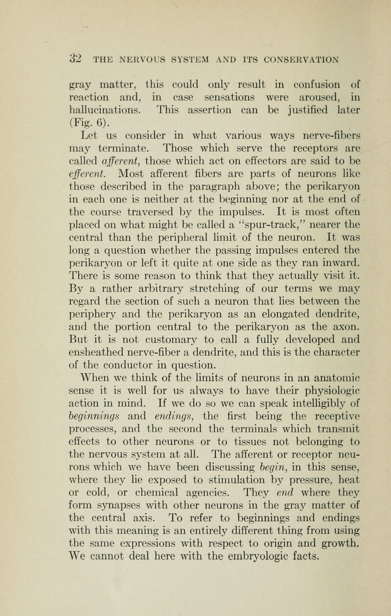 gray matter, this could only result in confusion of reaction and, in case sensations were aroused, in hallucinations. This assertion can be justified later (Fig. G). Let us consider in what various ways nerve-fibers may terminate. Those which serve the receptors are called afferent, those which act on effectors are said to be efferent. Most afferent fibers are parts of neurons like those described in the paragraph above; the perikaryon in each one is neither at the beginning nor at the end of the course traversed by the impulses. It is most often placed on what might be called a spur-track, nearer the central than the peripheral limit of the neuron. It was long a question whether the passing impulses entered the perikaryon or left it quite at one side as they ran inward. There is some reason to think that they actually visit it. By a rather arbitrary stretching of our terms we may regard the section of such a neuron that lies between the periphery and the perikaryon as an elongated dendrite, and the portion central to the perikaryon as the axon. But it is not customary to call a fully developed and ensheathed nerve-fiber a dendrite, and this is the character of the conductor in question. When we think of the limits of neurons in an anatomic sense it is well for us always to have their physiologic action in mind. If we do so we can speak intelligibly of beginnings and endings, the first being the receptive processes, and the second the terminals which transmit effects to other neurons or to tissues not belonging to the nervous system at all. The afferent or receptor neu- rons which we have been discussing hegiyi, in this sense, where they lie exposed to stimulation by pressure, heat or cold, or chemical agencies. They end where they form synapses with other neurons in the gray matter of the central axis. To refer to beginnings and endings with this meaning is an entirely different thing from using the same expressions with respect to origin and growth. We cannot deal here with the embryologic facts.