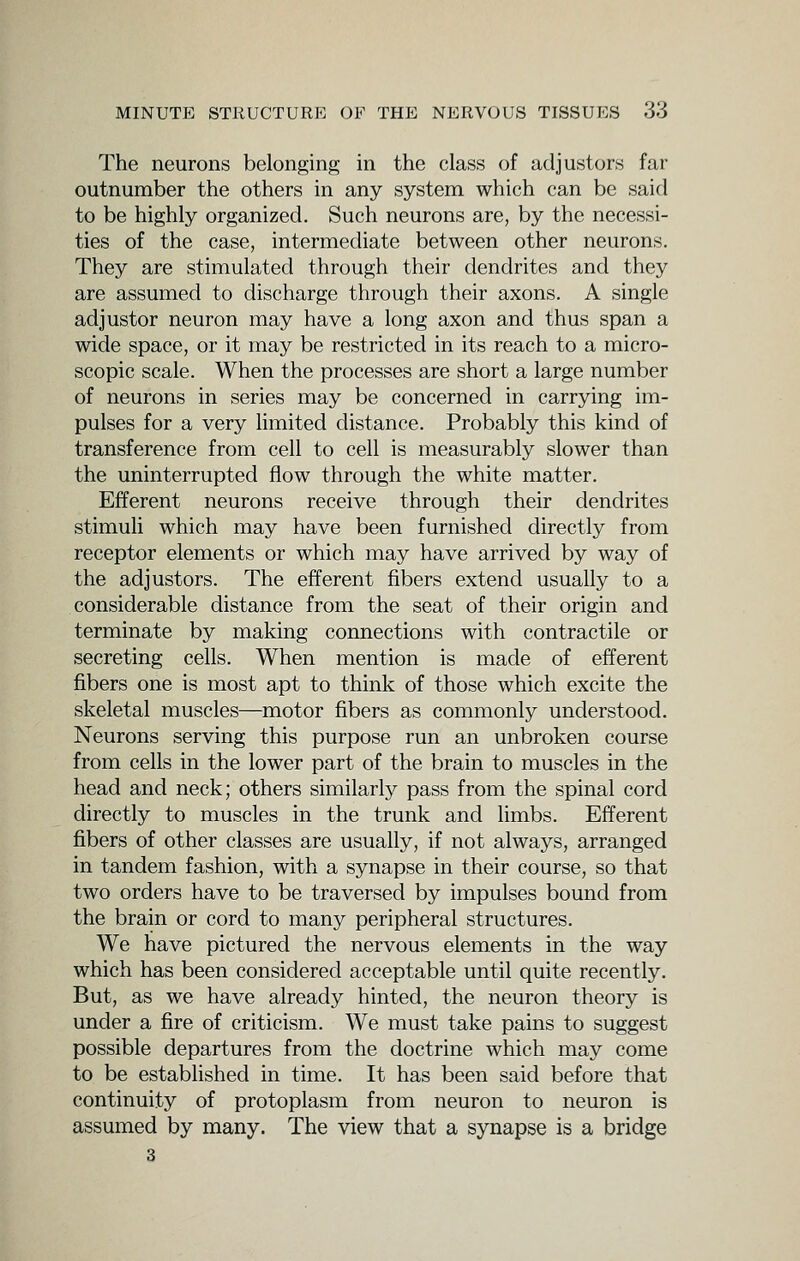 The neurons belonging in the class of adjustors far outnumber the others in any system which can be said to be highly organized. Such neurons are, by the necessi- ties of the case, intermediate between other neurons. They are stimulated through their dendrites and they are assumed to discharge through their axons. A single adjustor neuron may have a long axon and thus span a wide space, or it may be restricted in its reach to a micro- scopic scale. When the processes are short a large number of neurons in series may be concerned in carrying im- pulses for a very Hmited distance. Probably this kind of transference from cell to cell is measurably slower than the uninterrupted flow through the white matter. Efferent neurons receive through their dendrites stimuli which may have been furnished directly from receptor elements or which may have arrived by way of the adjustors. The efferent fibers extend usually to a considerable distance from the seat of their origin and terminate by making connections with contractile or secreting cells. When mention is made of efferent fibers one is most apt to think of those which excite the skeletal muscles—motor fibers as commonly understood. Neurons serving this purpose run an unbroken course from cells in the lower part of the brain to muscles in the head and neck; others similarly pass from the spinal cord directly to muscles in the trunk and limbs. Efferent fibers of other classes are usually, if not always, arranged in tandem fashion, with a synapse in their course, so that two orders have to be traversed by impulses bound from the brain or cord to many peripheral structures. We have pictured the nervous elements in the way which has been considered acceptable until quite recently. But, as we have already hinted, the neuron theory is under a fire of criticism. We must take pains to suggest possible departures from the doctrine which may come to be estabhshed in time. It has been said before that continuity of protoplasm from neuron to neuron is assumed by many. The view that a synapse is a bridge 3