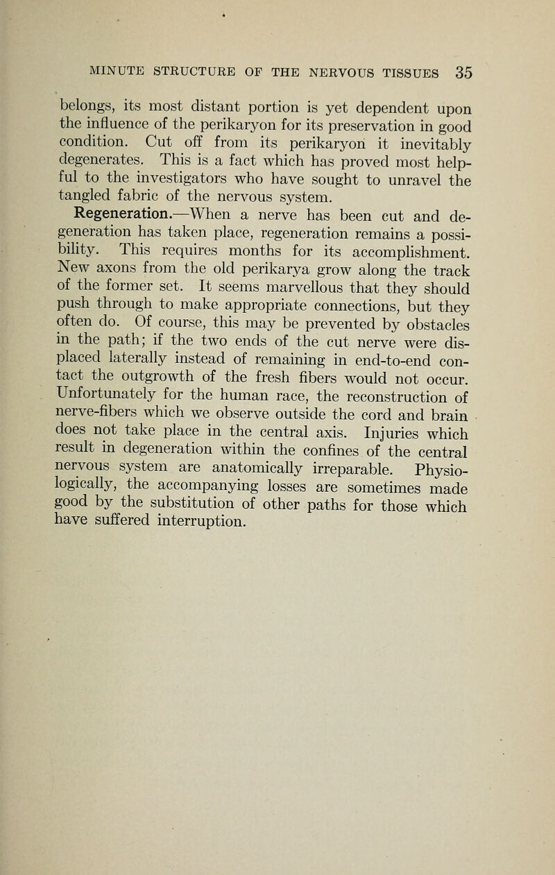 belongs, its most distant portion is yet dependent upon the influence of the perikaryon for its preservation in good condition. Cut off from its perikaryon it inevitably degenerates. This is a fact which has proved most help- ful to the investigators who have sought to unravel the tangled fabric of the nervous system. Regeneration.—When a nerve has been cut and de- generation has taken place, regeneration remains a possi- bility. This requires months for its accomplishment. New axons from the old perikarya grow along the track of the former set. It seems marvellous that they should push through to make appropriate connections, but they often do. Of course, this may be prevented by obstacles in the path; if the two ends of the cut nerve were dis- placed laterally instead of remaining in end-to-end con- tact the outgrowth of the fresh fibers would not occur. Unfortunately for the human race, the reconstruction of nerve-fibers which we observe outside the cord and brain does not take place in the central axis. Injuries which result in degeneration within the confines of the central nervous system are anatomically irreparable. Physio- logically, the accompanying losses are sometimes made good by the substitution of other paths for those which have suffered interruption.