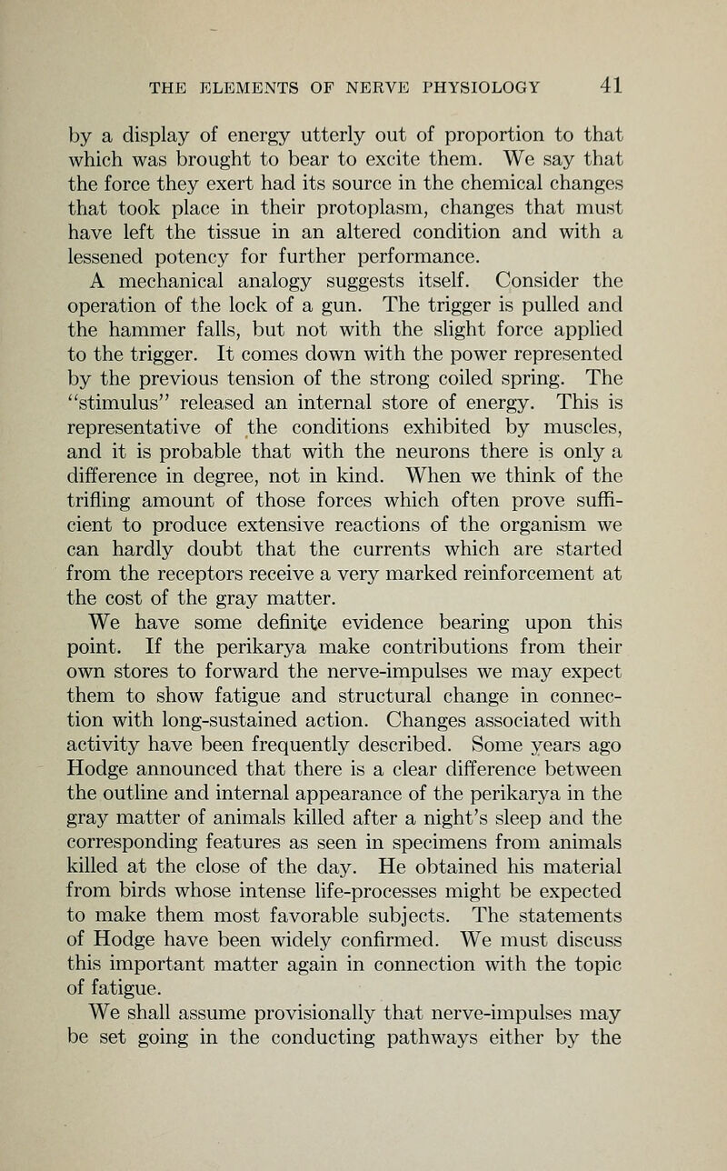 by a display of energy utterly out of proportion to that which was brought to bear to excite them. We say that the force they exert had its source in the chemical changes that took place in their protoplasm, changes that must have left the tissue in an altered condition and with a lessened potency for further performance. A mechanical analogy suggests itself. Consider the operation of the lock of a gun. The trigger is pulled and the hammer falls, but not with the slight force applied to the trigger. It comes down with the power represented by the previous tension of the strong coiled spring. The stimulus released an internal store of energy. This is representative of the conditions exhibited by muscles, and it is probable that with the neurons there is only a difference in degree, not in kind. When we think of the trifling amount of those forces which often prove suffi- cient to produce extensive reactions of the organism we can hardly doubt that the currents which are started from the receptors receive a very marked reinforcement at the cost of the gray matter. We have some definite evidence bearing upon this point. If the perikarya make contributions from their own stores to forward the nerve-impulses we may expect them to show fatigue and structural change in connec- tion with long-sustained action. Changes associated with activity have been frequently described. Some years ago Hodge announced that there is a clear difference between the outline and internal appearance of the perikarya in the gray matter of animals killed after a night's sleep and the corresponding features as seen in specimens from animals killed at the close of the day. He obtained his material from birds whose intense life-processes might be expected to make them most favorable subjects. The statements of Hodge have been widely confirmed. We must discuss this important matter again in connection with the topic of fatigue. We shall assume provisionally that nerve-impulses may be set going in the conducting pathways either by the