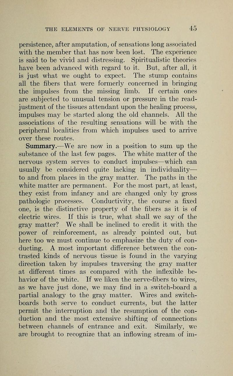 persistence, after amputation, of sensations long associated with the member that has now been lost. The experience is said to be vivid and distressing. Spiritualistic theories have been advanced with regard to it. But, after all, it is just what we ought to expect. The stump contains all the fibers that were formerly concerned in bringing the impulses from the missing limb. If certain ones are subjected to unusual tension or pressure in the read- justment of the tissues attendant upon the heaUng process, impulses may be started along the old channels. All the associations of the resulting sensations will be with the peripheral localities from which impulses used to arrive over these routes. Summary.—We are now in a position to sum up the substance of the last few pages. The white matter of the nervous system serves to conduct impulses—which can usually be considered quite lacking in individuality— to and from places in the gray matter. The paths in the white matter are permanent. For the most part, at least, they exist from infancy and are changed only by gross pathologic processes. Conductivity, the course a fixed one, is the distinctive property of the fibers as it is of electric wires. If this is true, what shall we say of the gray matter? We shall be inclined to credit it with the power of reinforcement, as already pointed out, but here too we must continue to emphasize the duty of con- ducting. A most important difference between the con- trasted kinds of nervous tissue is found in the varying direction taken by impulses traversing the gray matter at different times as compared with the inflexible be- havior of the white. If we liken the nerve-fibers to wires, as we have just done, we may find in a switch-board a partial analogy to the gray matter. Wires and switch- boards both serve to conduct currents, but the latter permit the interruption and the resumption of the con- duction and the most extensive shifting of connections between channels of entrance and exit. Similarly, wc are brought to recognize that an inflowing stream of im-