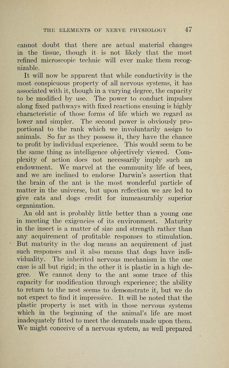 cannot doubt that there are actual material changes in the tissue, though it is not Hkely that the most refined microscopic technic will ever make them recog- nizable. It will now be apparent that while conductivity is the most conspicuous property of all nervous systems, it has associated with it, though in a varying degree, the capacity to be modified by use. The power to conduct impulses along fixed pathways with fixed reactions ensuing is highly characteristic of those forms of life which we regard as lower and simpler. The second power is obviously pro- portional to the rank which we involuntarily assign to animals. So far as they possess it, they have the chance to profit by individual experience. This would seem to be the same thing as inteUigence objectively viewed. Com- plexity of action does not necessarily imply such an endowment. We marvel at the community life of bees, and we are inclined to endorse Darwin's assertion that the brain of the ant is the most wonderful particle of matter in the universe, but upon reflection we are led to give cats and dogs credit for immeasurably superior organization. An old ant is probably Kttle better than a young one in meeting the exigencies of its environment. Maturity in the insect is a matter of size and strength rather than any acquirement of profitable responses to stimulation. But maturity in the dog means an acquirement of just such responses and it also means that dogs have indi- viduality. The inherited nervous mechanism in the one case is all but rigid; in the other it is plastic in a high de- gree. We cannot deny to the ant some trace of this capacity for modification through experience; the ability to return to the nest seems to dentonstrate it, but we do not expect to find it impressive. It will be noted that the plastic property is met with in those nervous systems which in the beginning of the animal's life are most inadequately fitted to meet the demands made upon them. We might conceive of a nervous system, as well prepared
