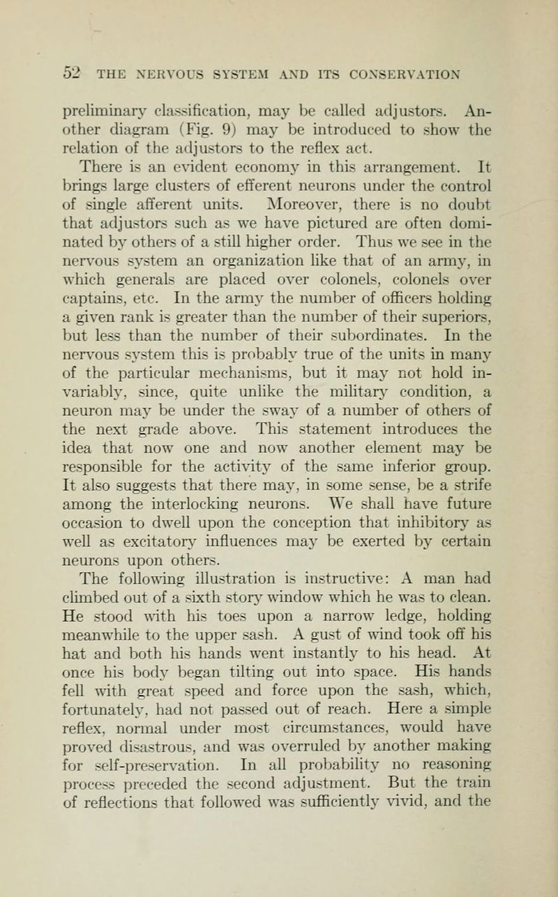 preliminary classification, may be called adjusters. An- other diag;ram (Fig. 9) may be introduced to show the relation of the adjusters to the reflex act. There is an evident economy in this arrangement. It brings large clusters of efferent neurons under the control of single afferent units. ^Moreover, there is no doubt that adjusters such as we have pictured are often domi- nated bj' others of a still higher order. Thus we see in the nervous system an organization like that of an army, in which generals are placed over colonels, colonels over captains, etc. In the army the number of officers holding a given rank is greater than the number of their superiors, but less than the number of their subordinates. In the nervous sj^stem this is probably true of the units in many of the particular mechanisms, but it may not hold in- variably, since, quite unlike the mihtarj' condition, a neuron may be under the sway of a number of others of the next grade above. This statement introduces the idea that now one and now another element may be responsible for the activit}^ of the same inferior group. It also suggests that there may, in some sense, be a strife among the interlocking neurons. We shall have future occasion to dwell upon the conception that inhibitor}' as well as excitaton^' influences may be exerted by certain neurons upon others. The following illustration is instructive: A man had clunbed out of a sixth story window which he was to clean. He stood wath his toes upon a narrow ledge, holding meanwhile to the upper sash. A gust of wind took off his hat and both his hands went instantly to his head. At once his bod}' began tilting out into space. His hands fell with great speed and force upon the sash, which, fortunately, had not passed out of reach. Here a simple reflex, normal under most circumstances, would have proved disastrous, and was overruled by another making for self-pre.servation. In all probability no reasoning process preceded the .second adjustment. But the train of reflections that followed was sufficiently \'ivid, and the
