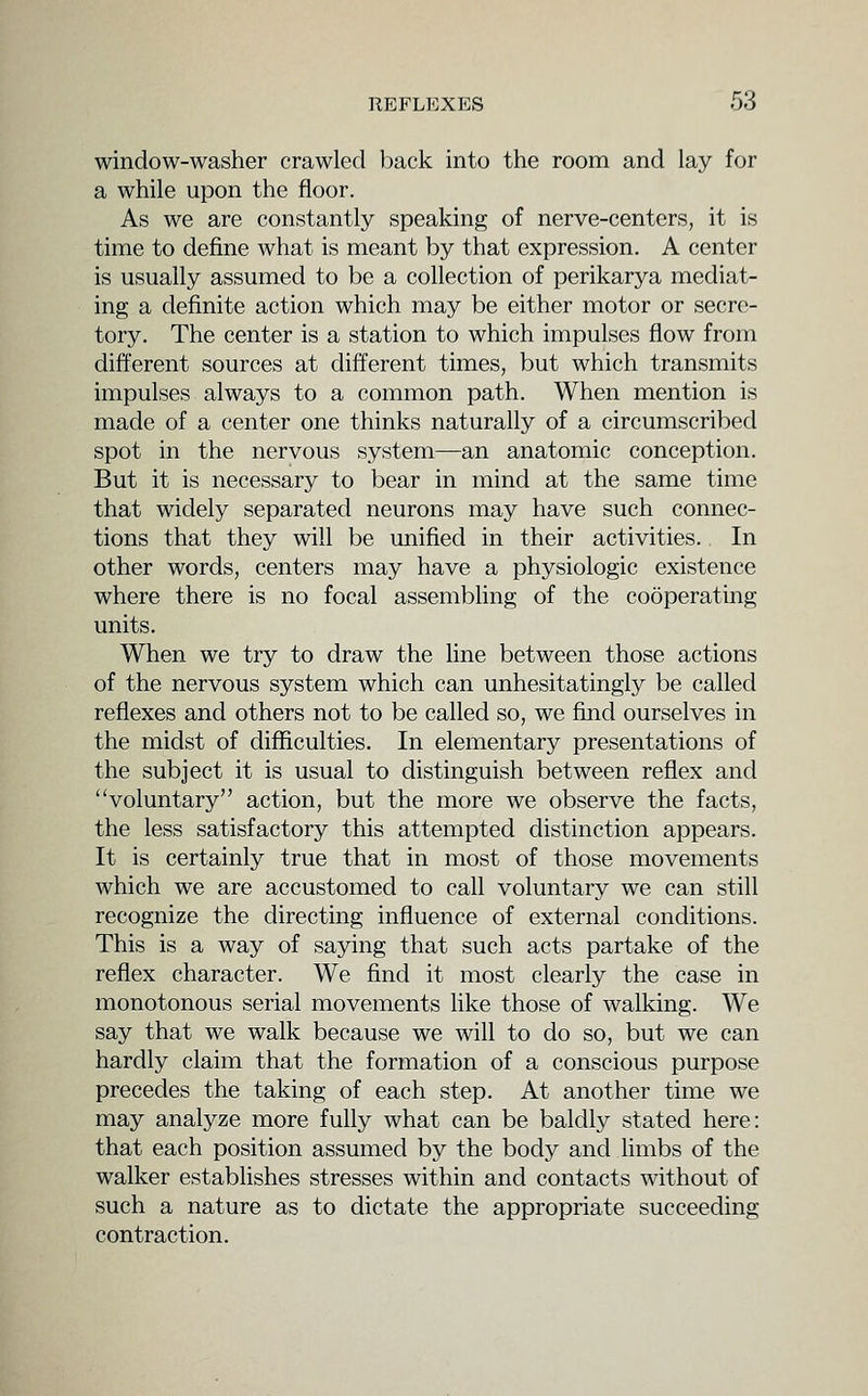 window-washer crawled back into the room and lay for a while upon the floor. As we are constantly speaking of nerve-centers, it is time to define what is meant by that expression. A center is usually assumed to be a collection of perikarya mediat- ing a definite action which may be either motor or secre- tory. The center is a station to which impulses flow from different sources at different times, but which transmits impulses always to a common path. When mention is made of a center one thinks naturally of a circumscribed spot in the nervous system—an anatomic conception. But it is necessary to bear in mind at the same time that widely separated neurons may have such connec- tions that they will be unified in their activities. In other words, centers may have a physiologic existence where there is no focal assembling of the cooperating units. When we try to draw the line between those actions of the nervous system which can unhesitatingly be called reflexes and others not to be called so, we fuid ourselves in the midst of difficulties. In elementary presentations of the subject it is usual to distinguish between reflex and voluntary action, but the more we observe the facts, the less satisfactory this attempted distinction appears. It is certainly true that in most of those movements which we are accustomed to call voluntary we can still recognize the directing influence of external conditions. This is a way of saying that such acts partake of the reflex character. We find it most clearly the case in monotonous serial movements hke those of walking. We say that we walk because we will to do so, but we can hardly claim that the formation of a conscious purpose precedes the taking of each step. At another time we may analyze more fully what can be baldly stated here: that each position assumed by the body and Hmbs of the walker establishes stresses within and contacts without of such a nature as to dictate the appropriate succeeding contraction.