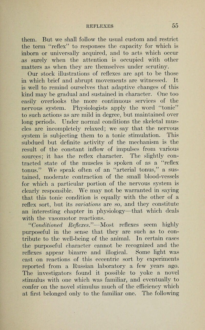 them. But we shall follow the usual custom and restrict the term reflex to responses the capacity for which is inborn or universally acquired, and to acts which occur as surely when the attention is occupied with other matters as when they are themselves under scrutiny. Our stock illustrations of reflexes are apt to be those in which brief and abrupt movements are witnessed. It is well to remind ourselves that adaptive changes of this kind may be gradual and sustained in character. One too easily overlooks the more continuous services of the nervous system. Physiologists apply the word tonic to such actions as are mild in degree, but maintained over long periods. Under normal conditions the skeletal mus- cles are incompletely relaxed; we say that the nervous system is subjecting them to a tonic stimulation. This subdued but definite activity of the mechanism is the result of the constant inflow of impulses from various sources; it has the reflex character. The slightly con- tracted state of the muscles is spoken of as a reflex tonus. We speak often of an arterial tonus, a sus- tained, moderate contraction of the small blood-vessels for which a particular portion of the nervous system is clearly responsible. We may not be warranted in saying that this tonic condition is equally with the other of a reflex sort, but its variations are so, and they constitute an interesting chapter in physiology—that which deals with the vasomotor reactions. Conditioned Reflexes.—Most reflexes seem highly purposeful in the sense that they are such as to con- tribute to the well-being of the animal. In certain cases the purposeful character cannot be recognized and the reflexes appear bizarre and illogical. Some hght was cast on reactions of this eccentric sort by experiments reported from a Russian laboratory a few years ago. The investigators found it possible to j^oke a novel stimulus with one which was familiar, and eventually to confer on the novel stimulus much of the efficiency which at first belonged only to the famihar one. The following