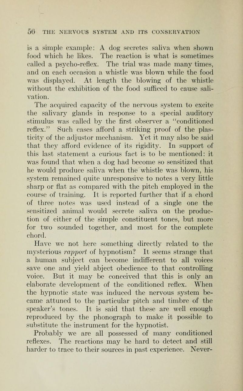 is a simple example: A dog secretes saliva when shown food which he likes. The reaction is what is sometimes called a psycho-reflex. The trial was made many times, and on each occasion a whistle was blown while the food was displayed. At len^h the blowing of the whistle without the exhibition of the food sufficed to cause sali- vation. The acquired capacity of the nervous system to excite the salivary glands in response to a special auditory stimulus was called by the first observer a conditioned reflex. Such cases afford a striking proof of the plas- ticit}' of the adjustor mechanism. Yet it may also be said that thej^ afford evidence of its rigidity. In support of this last statement a curious fact is to be mentioned: it was found that when a dog had become so sensitized that he would produce saliva when the whistle was blown, his system remained quite unresponsive to notes a very little sharp or flat as compared with the pitch employed in the course of training. It is reported further that if a chord of three notes was used instead of a single one the sensitized animal would secrete saliva on the produc- tion of cither of the simple constituent tones, but more for two sounded together, and most for the complete chord. Have we not here something directI3' related to the mj'sterious rajjport of hypnotism? It seems strange that a human subject can become indifferent to all voices save one and yield abject obedience to that controlling voice. But it may be conceived that this is only an elaborate development of the conditioned reflex. When the hypnotic state was induced the nervous system be- came attuned to the particular pitch and timbre of the speaker's tones. It is said that these are well enough reproduced by the phonograph to make it possible to substitute the instrument for the hypnotist. Probably we are all possessed of many conditioned reflexes. The reactions may be hard to detect and still harder to trace to their sources in past experience. Never-