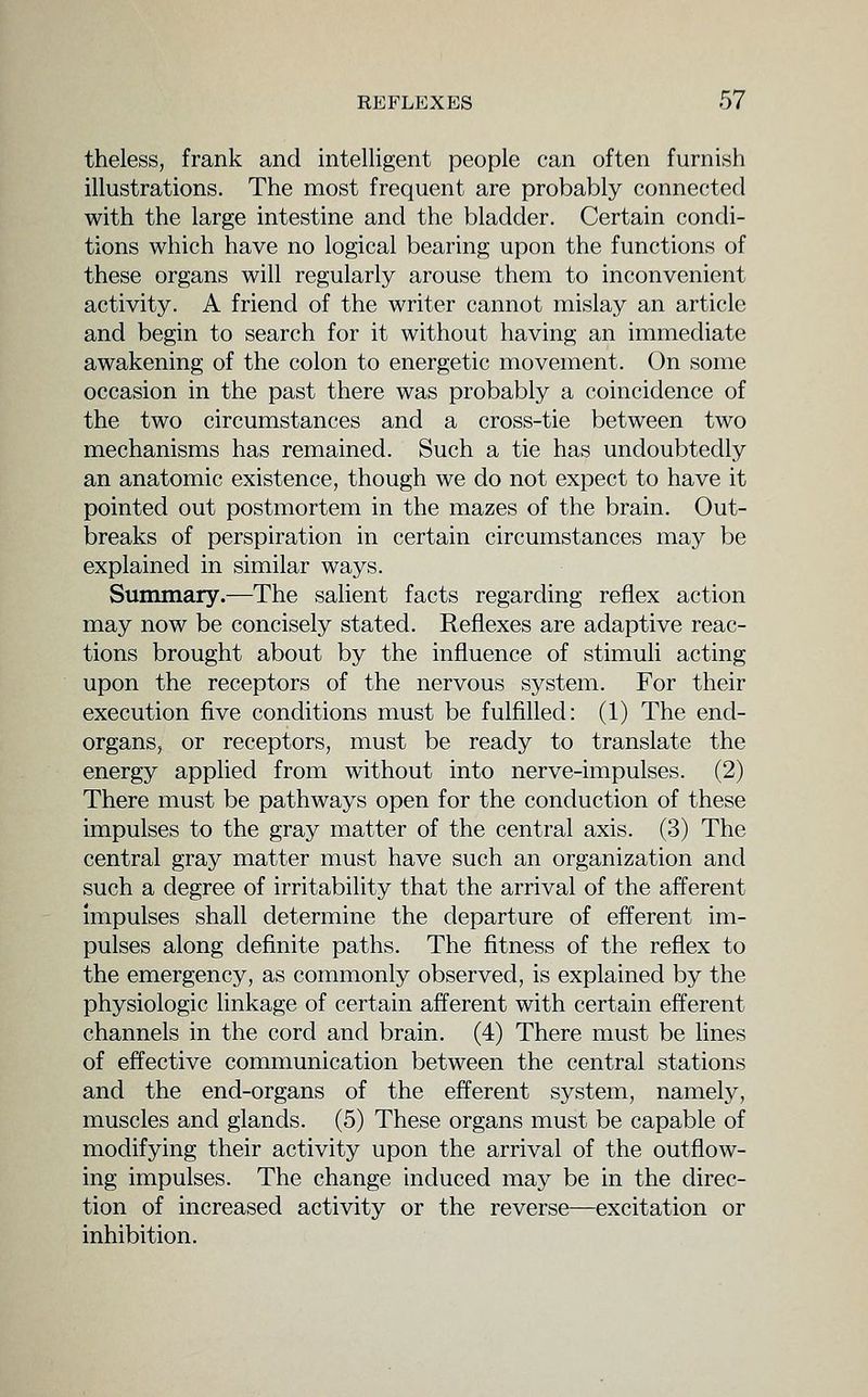 theless, frank and intelligent people can often furnish illustrations. The most frequent are probably connected with the large intestine and the bladder. Certain condi- tions which have no logical bearing upon the functions of these organs will regularly arouse them to inconvenient activity. A friend of the writer cannot mislay an article and begin to search for it without having an immediate awakening of the colon to energetic movement. On some occasion in the past there was probably a coincidence of the two circumstances and a cross-tie between two mechanisms has remained. Such a tie has undoubtedly an anatomic existence, though we do not expect to have it pointed out postmortem in the mazes of the brain. Out- breaks of perspiration in certain circumstances may be explained in similar ways. Summary.—The salient facts regarding reflex action may now be concisely stated. Reflexes are adaptive reac- tions brought about by the influence of stimuli acting upon the receptors of the nervous system. For their execution five conditions must be fulfilled: (1) The end- organs, or receptors, must be ready to translate the energy applied from without into nerve-impulses. (2) There must be pathways open for the conduction of these impulses to the gray matter of the central axis. (3) The central gray matter must have such an organization and such a degree of irritability that the arrival of the afferent impulses shall determine the departure of efferent im- pulses along definite paths. The fitness of the reflex to the emergency, as commonly observed, is explained by the physiologic linkage of certain afferent with certain efferent channels in the cord and brain. (4) There must be lines of effective communication between the central stations and the end-organs of the efferent system, namely, muscles and glands. (5) These organs must be capable of modifying their activity upon the arrival of the outflow- ing impulses. The change induced may be in the direc- tion of increased activity or the reverse—excitation or inhibition.