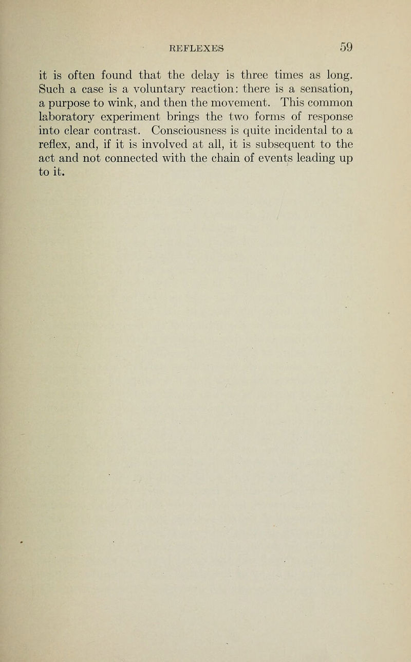 it is often found that the delay is three times as long. Such a case is a voluntary reaction: there is a sensation, a purpose to wink, and then the movement. This common laboratory experiment brings the two forms of response into clear contrast. Consciousness is quite incidental to a reflex, and, if it is involved at all, it is subsequent to the act and not connected with the chain of events leading up to it.