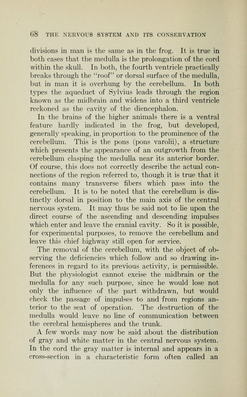 divisions in man is the same as in the frofr. It is true in both cases that the medulla is the prolongation of the cord within the skull. In both, the fourth ventricle practically breaks through the roof or dorsal surface of the medulla, but in man it is overhung by the cerebellum. In both types the aqueduct of Syhius leads through the region known as the midbrain and widens into a third ventricle reckoned as the cavity of the diencephalon. In the brains of the higher animals there is a ventral feature hardly indicated in the frog, but developed, gencrall}' speaking, in proportion to the prominence of the cerebellum. This is the pons (pons varolii), a structure which presents the appearance of an outgrowth from the cerebellum clasping the medulla near its anterior border. Of course, this does not correctly describe the actual con- nections of the region referred to, though it is true that it contains many transverse fibers which pass into the cerebellum. It is to be noted that the cerebellum is dis- tinctly dorsal in position to the main axis of the central nervous system. It may thus be said not to lie upon the direct course of the ascending and descending impulses which enter and leave the cranial cavity. So it is possible, for experimental purposes, to remove the cerebellum and leave this chief highway still open for service. The removal of the cerebellum, with the object of ob- serving the deficiencies which follow and so drawing in- ferences in regard to its previous activity, is permissible. But the physiologist cannot excise the midbrain or the medulla for any such purpose, since he would lose not only the influence of the part withdrawn, but would check the passage of impulses to and from regions an- terior to the seat of operation. The destruction of the medulla would leave no line of communication between the cerebral hemispheres and the trunk. A few words may now be said about the distribution of gray and white matter in the central nervous system. In the cord the gray matter is internal and appears in a cross-section in a characteristic form often called an