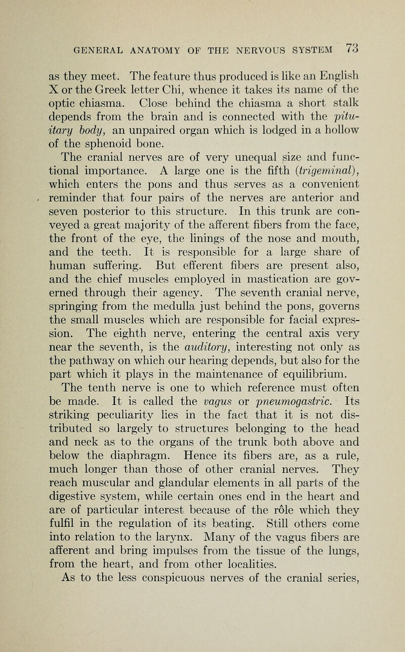 as they meet. The feature thus produced is Uke an Enghsh X or the Greek letter Chi, whence it takes its name of the optic chiasma. Close behind the chiasma a short stalk depends from the brain and is connected with the pitu- itary body, an unpaired organ which is lodged in a hollow of the sphenoid bone. The cranial nerves are of very unequal size and func- tional importance. A large one is the fifth {trigeminal), which enters the pons and thus serves as a convenient reminder that four pairs of the nerves are anterior and seven posterior to this structure. In this trunk are con- veyed a great majority of the afferent fibers from the face, the front of the eye, the linings of the nose and mouth, and the teeth. It is responsible for a large share of human suffering. But efferent fibers are present also, and the chief muscles employed in mastication are gov- erned through their agency. The seventh cranial nerve, springing from the medulla just behind the pons, governs the small muscles which are responsible for facial expres- sion. The eighth nerve, entering the central axis very near the seventh, is the auditory, interesting not only as the pathway on which our hearing depends, but also for the part which it plays in the maintenance of equilibrium. The tenth nerve is one to which reference must often be made. It is called the vagus or 'pneumogastric. Its striking peculiarity hes in the fact that it is not dis- tributed so largely to structures belonging to the head and neck as to the organs of the trunk both above and below the diaphragm. Hence its fibers are, as a rule, much longer than those of other cranial nerves. They reach muscular and glandular elements in all parts of the digestive system, while certain ones end in the heart and are of particular interest because of the role which they fulfil in the regulation of its beating. Still others come into relation to the larynx. Many of the vagus fibers are afferent and bring impulses from the tissue of the lungs, from the heart, and from other localities. As to the less conspicuous nerves of the cranial series,