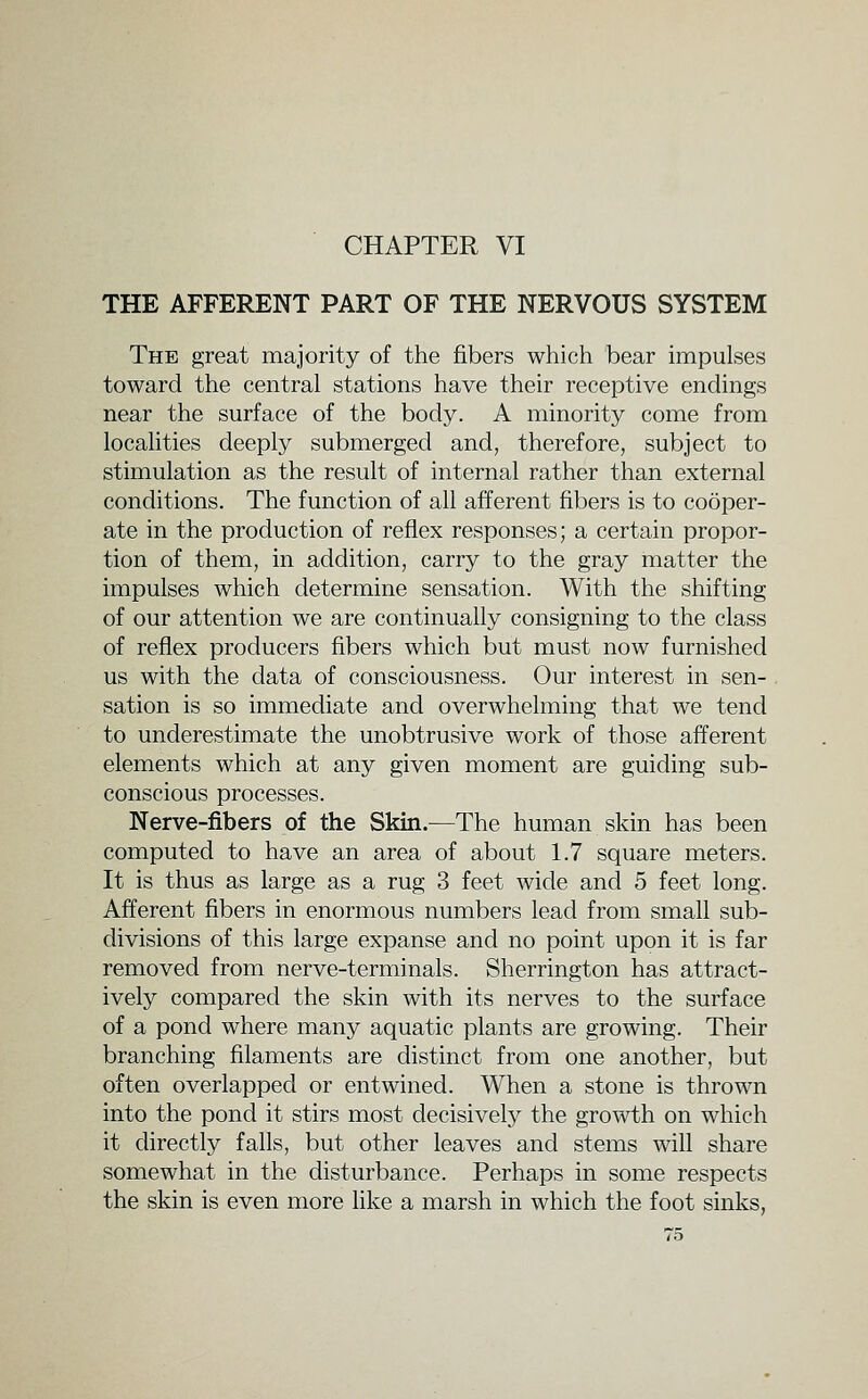 THE AFFERENT PART OF THE NERVOUS SYSTEM The great majority of the fibers which bear impulses toward the central stations have their receptive endings near the surface of the body. A minority come from localities deeply submerged and, therefore, subject to stimulation as the result of internal rather than external conditions. The function of all afferent fibers is to cooper- ate in the production of reflex responses; a certain propor- tion of them, in addition, carry to the gray matter the impulses which determine sensation. With the shifting of our attention we are continually consigning to the class of reflex producers fibers which but must now furnished us with the data of consciousness. Our interest in sen- sation is so immediate and overwhelming that we tend to underestimate the unobtrusive work of those afferent elements which at any given moment are guiding sub- conscious processes. Nerve-fibers of the Skin.—The human skin has been computed to have an area of about 1.7 square meters. It is thus as large as a rug 3 feet wide and 5 feet long. Afferent fibers in enormous numbers lead from small sub- divisions of this large expanse and no point upon it is far removed from nerve-terminals. Sherrington has attract- ively compared the skin with its nerves to the surface of a pond where many aquatic plants are growing. Their branching filaments are distinct from one another, but often overlapped or entwined. When a stone is thrown into the pond it stirs most decisively the growth on which it directly falls, but other leaves and stems will share somewhat in the disturbance. Perhaps in some respects the skin is even more hke a marsh in which the foot sinks,