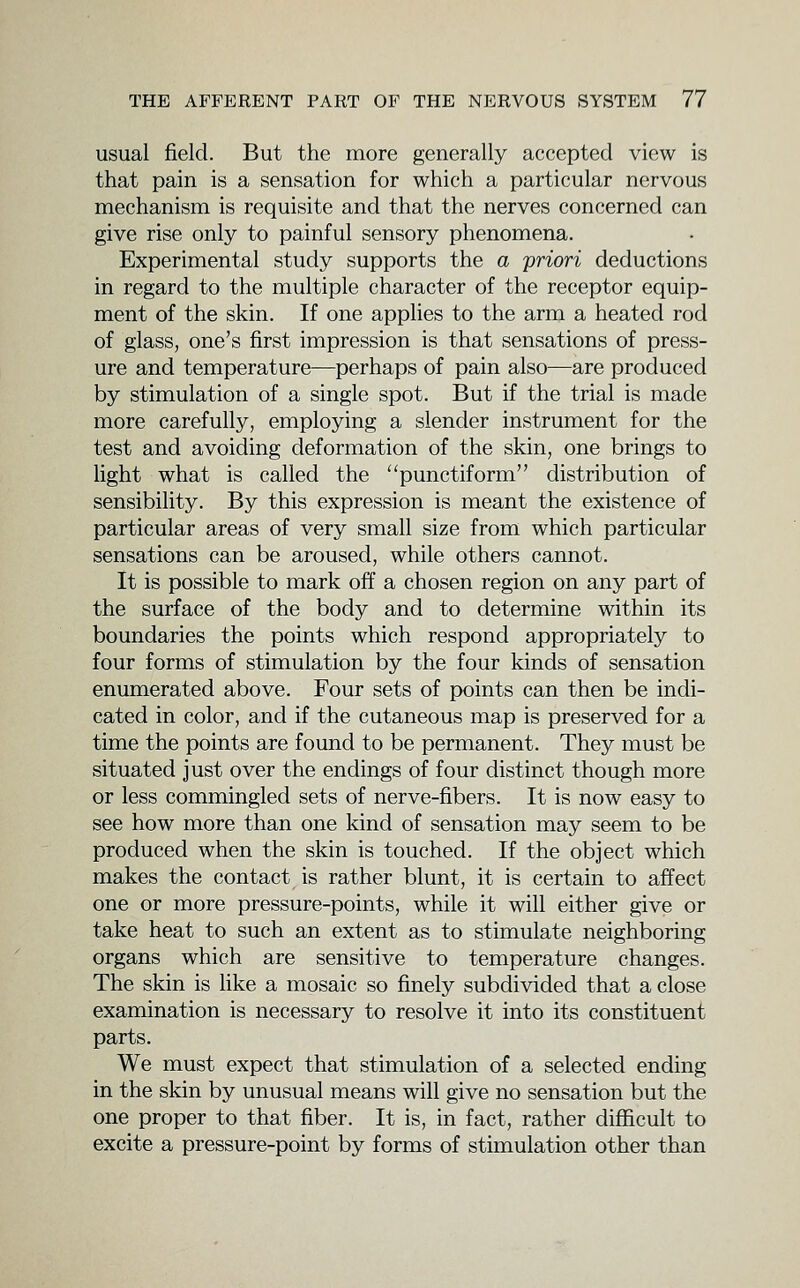 usual field. But the more generally accepted view is that pain is a sensation for which a particular nervous mechanism is requisite and that the nerves concerned can give rise only to painful sensory phenomena. Experimental study supports the a priori deductions in regard to the multiple character of the receptor equip- ment of the skin. If one applies to the arm a heated rod of glass, one's first impression is that sensations of press- ure and temperature—perhaps of pain also—are produced by stimulation of a single spot. But if the trial is made more carefully, employing a slender instrument for the test and avoiding deformation of the skin, one brings to light what is called the punctiform distribution of sensibility. By this expression is meant the existence of particular areas of very small size from which particular sensations can be aroused, while others cannot. It is possible to mark off a chosen region on any part of the surface of the body and to determine within its boundaries the points which respond appropriately to four forms of stimulation by the four kinds of sensation enumerated above. Four sets of points can then be indi- cated in color, and if the cutaneous map is preserved for a time the points are found to be permanent. They must be situated just over the endings of four distinct though more or less commingled sets of nerve-fibers. It is now easy to see how more than one kind of sensation may seem to be produced when the skin is touched. If the object which makes the contact is rather blunt, it is certain to affect one or more pressure-points, while it will either give or take heat to such an extent as to stimulate neighboring organs which are sensitive to temperature changes. The skin is Hke a mosaic so finely subdivided that a close examination is necessary to resolve it into its constituent parts. We must expect that stimulation of a selected ending in the skin by unusual means will give no sensation but the one proper to that fiber. It is, in fact, rather difficult to excite a pressure-point by forms of stimulation other than