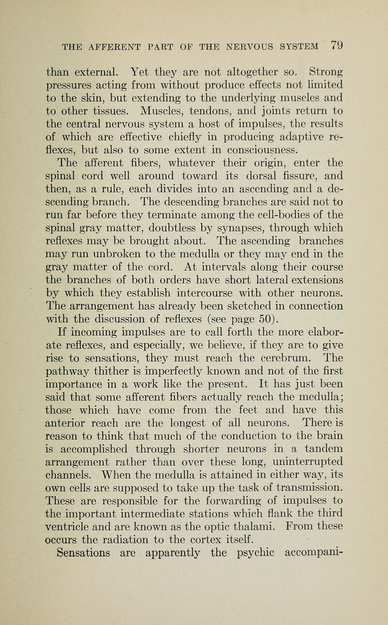 than external. Yet they are not altogether so. Strong pressures acting from without produce effects not limited to the skin, but extending to the underlying muscles and to other tissues. Muscles, tendons, and joints return to the central nervous system a host of impulses, the results of which are effective chiefly in producing adaptive re- flexes, but also to some extent in consciousness. The afferent fibers, whatever their origin, enter the spinal cord well around toward its dorsal fissure, and then, as a rule, each divides into an ascending and a de- scending branch. The descending branches are said not to run far before they terminate among the cell-bodies of the spinal gray matter, doubtless by synapses, through which reflexes may be brought about. The ascending branches may run unbroken to the medulla or they may end in the gray matter of the cord. At intervals along their course the branches of both orders have short lateral extensions by which they establish intercourse with other neurons. The arrangement has already been sketched in connection with the discussion of reflexes (see page 50). If incoming impulses are to call forth the more elabor- ate reflexes, and especially, we believe, if they are to give rise to sensations, they must reach the cerebrum. The pathway thither is imperfectly known and not of the first importance in a work like the present. It has just been said that some afferent fibers actually reach the medulla; those which have come from the feet and have this anterior reach are the longest of all neurons. There is reason to think that much of the conduction to the brain is accomplished through shorter neurons in a tandem arrangement rather than over these long, uninterrupted channels. When the medulla is attained in either way, its own cells are supposed to take up the task of transmission. These are responsible for the forwarding of impulses to the important intermediate stations which flank the third ventricle and are known as the optic thalami. From these occurs the radiation to the cortex itself. Sensations are apparently the psychic accompani-