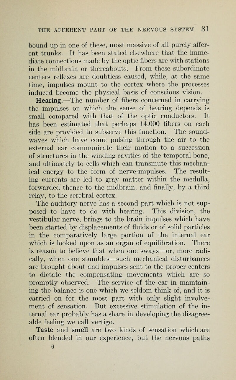 bound up in one of these, most massive of all purely affer- ent trunks. It has been stated elsewhere that the imme- diate connections made by the optic fibers are with stations in the midbrain or thereabouts. From these subordinate centers reflexes are doubtless caused, while, at the same time, impulses mount to the cortex where the processes induced become the physical basis of conscious vision. Hearing.—The number of fibers concerned in carrying the impulses on which the sense of hearing depends is small compared with that of the optic conductors. It has been estimated that perhaps 14,000 fibers on each side are provided to subserve this function. The sound- waves which have come pulsing through the air to the external ear communicate their motion to a succession of structures in the winding cavities of the temporal bone, and ultimately to cells which can transmute this mechan- ical energy to the form of nerve-impulses. The result- ing currents are led to gray matter within the medulla, forwarded thence to the midbrain, and finally, by a third relay, to the cerebral cortex. The auditory nerve has a second part which is not sup- posed to have to do with hearing. This division, the vestibular nerve, brings to the brain impulses which have been started by displacements of fluids or of solid particles in the comparatively large portion of the internal ear which is looked upon as an organ of equilibration. There is reason to believe that when one sways—or, more radi- cally, when one stumbles—such mechanical disturbances are brought about and impulses sent to the proper centers to dictate the compensating movements which are so promptly observed. The service of the ear in maintain- ing the balance is one which we seldom think of, and it is carried on for the most part with only slight involve- ment of sensation. But excessive stimulation of the in- ternal ear probably has a share in developing the disagree- able feeling we call vertigo. Taste and smell are two kinds of sensation which are often blended in our experience, but the nervous paths 6
