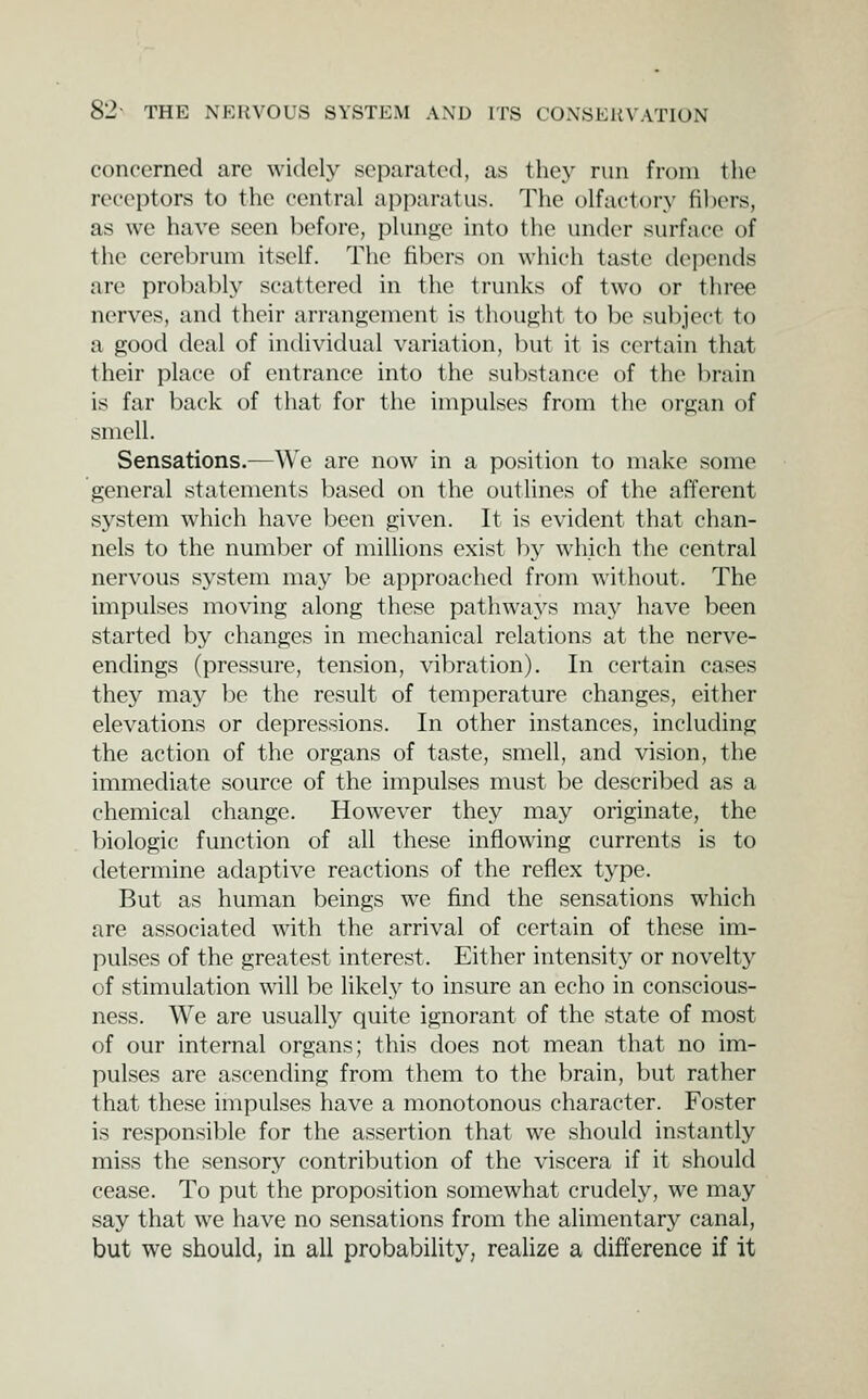 concerned are widely separated, as the}^ run from the receptors to the central apparatus. The olfactory fillers, as we have seen before, plunge into the under surface of the cerebrum itself. The fibers on which taste depends are probably scattered in the trunks of two or three nerves, and their arrangement is thought to be subject to a good deal of individual variation, ])ut it is certain that their place of entrance into the su])stance of the brain is far back of that for the impulses from the organ of smell. Sensations.—We are now in a position to make some general statements based on the outlines of the afferent system which have been given. It is evident that chan- nels to the number of millions exist by which the central nervous system may be approached from without. The impulses moving along these pathways may have been started by changes in mechanical relations at the nerve- endings (pressure, tension, vibration). In certain cases they may be the result of temperature changes, either elevations or depressions. In other instances, including the action of the organs of taste, smell, and vision, the immediate source of the impulses must be described as a chemical change. However they may originate, the biologic function of all these inflowing currents is to determine adaptive reactions of the reflex tj^pe. But as human beings we find the sensations which are associated with the arrival of certain of these im- pulses of the greatest interest. Either intensity or novelty of stimulation will be likely to insure an echo in conscious- ness. We are usually quite ignorant of the state of most of our internal organs; this does not mean that no im- pulses are ascending from them to the brain, but rather that these impulses have a monotonous character. Foster is responsible for the assertion that we should instantly miss the sensory contribution of the viscera if it should cease. To put the proposition somewhat crudely, we may say that we have no sensations from the alimentary canal, but we should, in all probability, realize a difference if it