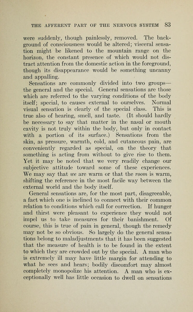 were suddenly, though painlessly, removed. The back- ground of consciousness would be altered; visceral sensa- tion might be hkened to the mountain range on the horizon, the constant presence of which would not dis- tract attention from the domestic action in the foreground, though its disappearance would be something uncanny and appalhng. Sensations are commonly divided into two groups— the general and the special. General sensations are those which are referred to the varying conditions of the body itself; special, to causes external to ourselves. Normal visual sensation is clearly of the special class. This is true also of hearing, smell, and taste. (It should hardly be necessary to say that matter in the nasal or mouth cavity is not truly within the body, but only in contact with a portion of its surface.) Sensations from the skin, as pressure, warmth, cold, and cutaneous pain, are conveniently regarded as special, on the theory that something is acting from without to give rise to them. Yet it may be noted that we very readily change our subjective attitude toward some of these experiences. We may say that we are warm or that the room is warm, shifting the reference in the most facile way between the external world and the body itself. General sensations are, for the most part, disagreeable, a fact which one is inclined to connect with their common relation to conditions which call for correction. If hunger and thirst were pleasant to experience they would not impel us to take measures for their banishment. Of course, this is true of pain in general, though the remedy may not be so obvious. So largely do the general sensa- tions belong to maladjustments that it has been suggested that the measure of health is to be found in the extent to which they are crowded out by the special. A man who is extremely ill may have little margin for attending to what he sees and hears; bodily discomfort may almost completely monopolize his attention. A man who is ex- ceptionally well has little occasion to dwell on sensations