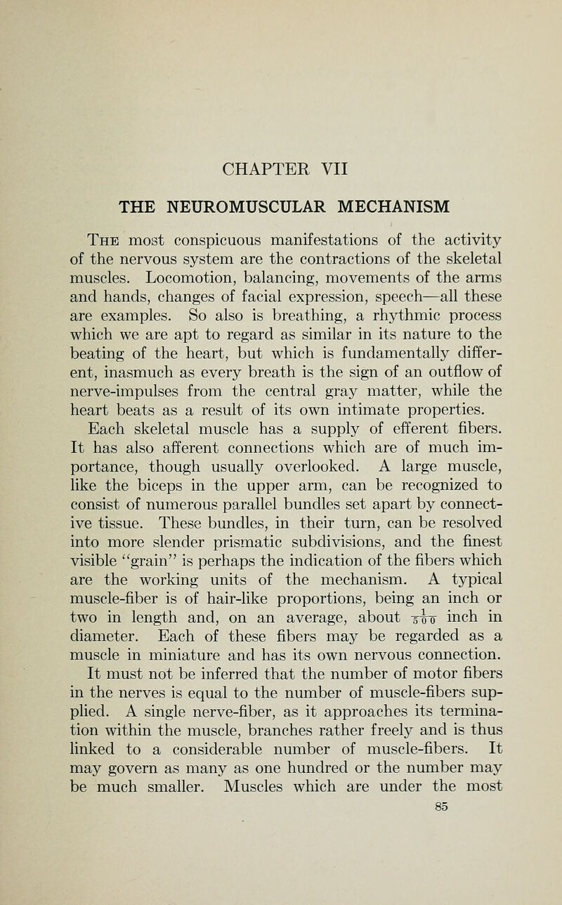 CHAPTER VII THE NEUROMUSCULAR MECHANISM The most conspicuous manifestations of the activity of the nervous system are the contractions of the skeletal muscles. Locomotion, balancing, movements of the arms and hands, changes of facial expression, speech—all these are examples. So also is breathing, a rhythmic process which we are apt to regard as similar in its nature to the beating of the heart, but which is fundamentally differ- ent, inasmuch as every breath is the sign of an outflow of nerve-impulses from the central gray matter, while the heart beats as a result of its own intimate properties. Each skeletal muscle has a supply of efferent fibers. It has also afferent connections which are of much im- portance, though usually overlooked. A large muscle, like the biceps in the upper arm, can be recognized to consist of numerous parallel bundles set apart by connect- ive tissue. These bundles, in their turn, can be resolved into more slender prismatic subdivisions, and the finest visible ''grain is perhaps the indication of the fibers which are the working units of the mechanism. A typical muscle-fiber is of hair-like proportions, being an inch or two in length and, on an average, about t^-q inch in diameter. Each of these fibers may be regarded as a muscle in miniature and has its own nervous connection. It must not be inferred that the number of motor fibers in the nerves is equal to the number of muscle-fibers sup- plied. A single nerve-fiber, as it approaches its termina- tion within the muscle, branches rather freely and is thus linked to a considerable number of muscle-fibers. It may govern as many as one hundred or the number may be much smaller. Muscles which are under the most