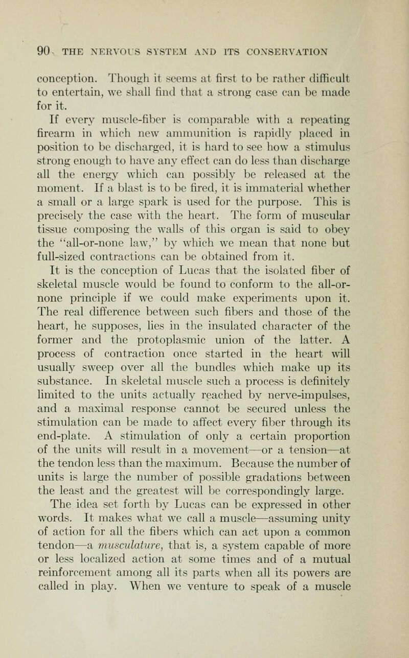 conception. Though it seems at first to be rather difficult to entertain, we shall find that a strong case can be made for it. If every muscle-fiber is comparable with a rcpeatino; firearm in which new annnunition is rapidly i)laced in position to be discharged, it is hard to see how a stimulus strong enough to have any effect can do less than discharge all the energy which can possibly be released at the moment. If a blast is to be fired, it is immaterial whether a small or a large spark is used for the purpose. This is precisely the case with the heart. The form of muscular tissue composing the walls of this organ is said to obey the all-or-none law, by which we mean that none but full-sized contractions can be obtained from it. It is the conception of Lucas that the isolated fiber of skeletal muscle would be found to conform to the all-or- none principle if we could make experiments upon it. The real difference between such fibers and those of the heart, he supposes, lies in the insulated character of the former and the protoplasmic union of the latter. A process of contraction once started in the heart will usually sweep over all the })undles which make up its substance. In skeletal nuiscle such a process is definitely limited to the units actually reached by nerve-impulses, and a maximal response cannot be secured unless the stimulation can be made to affect every fiber through its end-plate. A stimulation of only a certain proportion of the units will result in a movement—or a tension—at the tendon less than the maximum. Because the number of units is large the number of possible gradations lietween the least and the greatest will be correspondingly large. The idea set forth by Lucas can be expressed in other words. It makes what we call a muscle—assuming unity of action for all the fibers which can act upon a common tendon—a fnuscidature, that is, a sj^stem capable of more or less localized action at some times and of a mutual reinforcement among all its parts when all its powers are called in play. When we venture to speak of a muscle