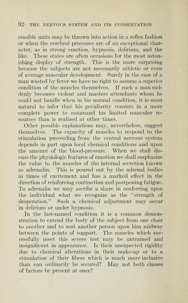 cessible units may be thrown into action in a reflex fashion or when the cerebral processes are of an exceptional char- acter, as in strong emotion, hypnosis, delirium, and the like. These states are often occasions for the most aston- ishing display of strength. This is the more surprising because the subjects are not necessarily athletic or even of average muscular development. Surely in the case of a man wasted by fever we have no right to assume a superior condition of the muscles themselves. If such a man sud- denly becomes violent and masters attendants whom he could not handle when in his normal condition, it is most natural to infer that his peculiarity consists in a more complete power to command his limited muscular re- sources than is realized at other times. Other possible explanations may, nevertheless, suggest themselves. The capacity of muscles to respond to the stimulation proceeding from the central nervous sj'^stem depends in part upon local chemical conditions and upon the amount of the blood-pressure. When we shall dis- cuss the physiologic features of emotion we shall emphasize the value to the muscles of the internal secretion known as adrenalin. This is poured out by the adrenal bodies in times of excitement and has a marked effect in the direction of reinforcing contraction and postponing fatigue. To adrenalin we may ascribe a share in conferring upon the individual what we recognize as the strength of desperation. Such a chemical adjustment may occur in delirium or under hypnosis. In the last-named condition it is a common demon- stration to extend the body of the subject from one chair to another and to seat another person upon him midway between the points of support. The muscles which suc- cessfully meet this severe test may be untrained and insignificant in appearance. Is their unexpected rigidity due to chemical alterations in their make-up or to a stimulation of their fibers which is much more inclusive than can ordinarily be secured? May not both classes of factors be present at once?