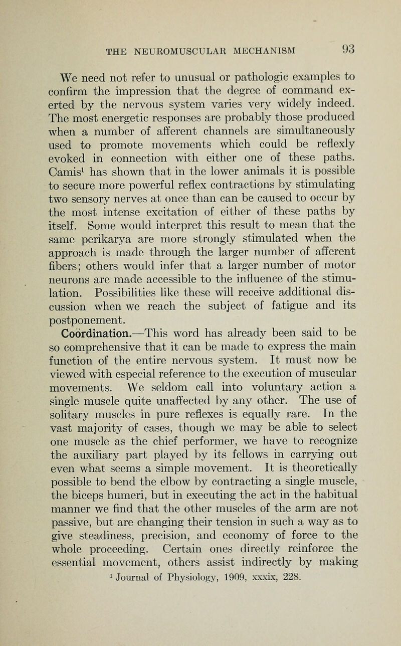 We need not refer to unusual or pathologic examples to confirm the nnpression that the degree of command ex- erted by the nervous system varies very widely indeed. The most energetic responses are probably those produced when a number of afferent channels are simultaneously used to promote movements which could be reflexly evoked in connection with either one of these paths. Camis^ has shown that in the lower animals it is possible to secure more powerful reflex contractions by stimulating two sensory nerves at once than can be caused to occur by the most intense excitation of either of these paths by itself. Some would interpret this result to mean that the same perikarya are more strongly stimulated when the approach is made through the larger number of afferent fibers; others would infer that a larger number of motor neurons are made accessible to the influence of the stimu- lation. Possibilities hke these will receive additional dis- cussion when we reach the subject of fatigue and its postponement. Coordination.—This word has already been said to be so comprehensive that it can be made to express the main function of the entire nervous system. It must now be viewed with especial reference to the execution of muscular movements. We seldom call into voluntary action a single muscle quite unaffected by any other. The use of solitary muscles in pure reflexes is equally rare. In the vast majority of cases, though we may be able to select one muscle as the chief performer, we have to recognize the auxiHary part played by its fellows in carrying out even what seems a simple movement. It is theoretically possible to bend the elbow by contracting a single muscle, the biceps humeri, but in executing the act in the habitual manner we find that the other muscles of the arm are not passive, but are changing their tension in such a way as to give steadiness, precision, and economy of force to the whole proceeding. Certain ones directly reinforce the essential movement, others assist indirectly by making 1 Journal of Physiology, 1909, xxxix, 228.