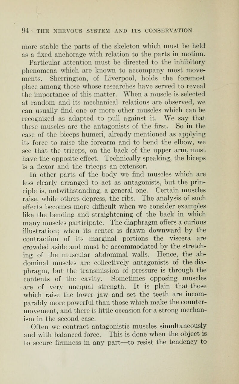 more stable the parts of the skeleton which must be held as a fixed anchorat^e with relation to the parts in motion. Particular attention must be directed to the inhibitory phenomena which are known to accompany most move- ments. Sherrington, of Liverpool, holds the foremost place among those whose researches have served to reveal the importance of this matter. When a muscle is selected at random and its mechanical relations are observed, we can usually find one or more other muscles which can be recognized as adapted to pull against it. We say that these muscles are the antagonists of the first. So in the case of the biceps humeri, already mentioned as applying its force to raise the forearm and to bend the elbow, we see that the triceps, on the back of the upper arm, must have the opposite effect. Technically speaking, the biceps is a flexor and the triceps an extensor. In other parts of the body we find muscles which are less clearly arranged to act as antagonists, but the prin- ciple is, notwithstanding, a general one. Certain muscles raise, while others depress, the ribs. The analysis of such effects becomes more difficult when we consider examples like the bending and straightening of the back in which many muscles participate. The diaphragm offers a curious illustration; when its center is drawn downward by the contraction of its marginal portions the viscera are crowded aside and must be accommodated by the stretch- ing of the muscular abdominal walls. Hence, the ab- dominal muscles are collectively antagonists of the dia- phragm, but the transmission of pressure is through the contents of the cavity. Sometimes opposing muscles are of very unequal strength. It is plain that those which raise the lower jaw and set the teeth are incom- parably more powerful than those which make the counter- movement, and there is little occasion for a strong mechan- ism in the second case. Often we contract antagonistic muscles simultaneously and with balanced force. This is done when the object is to secure firmness in any part—to resist the tendency to