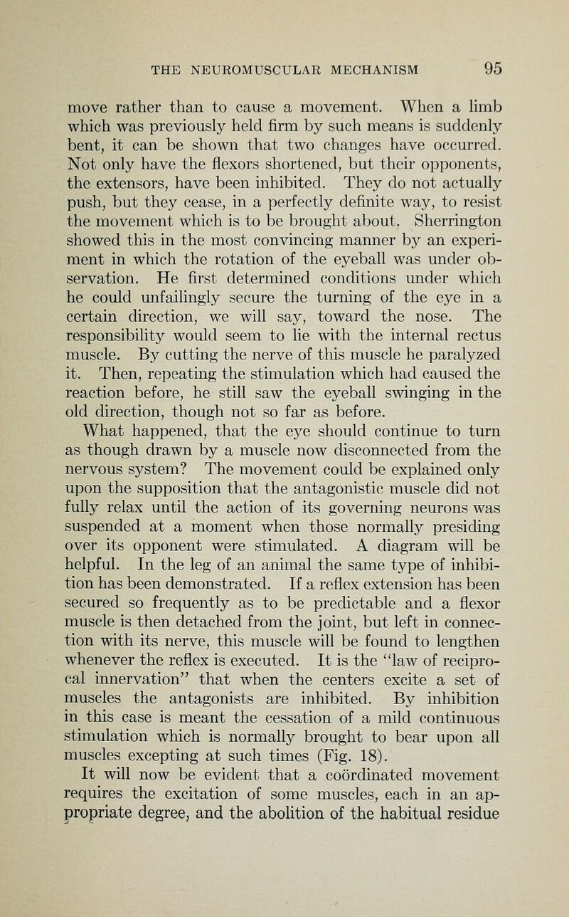 move rather than to cause a movement. When a hmb which was previously held firm by such means is suddenly bent, it can be shown that two changes have occurred. Not only have the flexors shortened, but their opponents, the extensors, have been inhibited. They do not actually push, but they cease, in a perfectly definite way, to resist the movement which is to be brought about. Sherrington showed this in the most convincing manner by an experi- ment in which the rotation of the eyeball was under ob- servation. He first determined conditions under which he could unfailingly secure the turning of the eye in a certain direction, we will say, toward the nose. The responsibility would seem to lie with the internal rectus muscle. By cutting the nerve of this muscle he paralyzed it. Then, repeating the stimulation which had caused the reaction before, he still saw the eyeball swinging in the old direction, though not so far as before. What happened, that the eye should continue to turn as though drawn by a muscle now disconnected from the nervous system? The movement could be explained only upon the supposition that the antagonistic muscle did not fully relax until the action of its governing neurons was suspended at a moment when those normally presiding over its opponent were stimulated. A diagram will be helpful. In the leg of an animal the same type of inhibi- tion has been demonstrated. If a reflex extension has been secured so frequently as to be predictable and a flexor muscle is then detached from the joint, but left in connec- tion with its nerve, this muscle will be found to lengthen whenever the reflex is executed. It is the law of recipro- cal innervation that when the centers excite a set of muscles the antagonists are inhibited. By inhibition in this case is meant the cessation of a mild continuous stimulation which is normally brought to bear upon all muscles excepting at such times (Fig. 18). It will now be evident that a coordinated movement requires the excitation of some muscles, each in an ap- propriate degree, and the abolition of the habitual residue