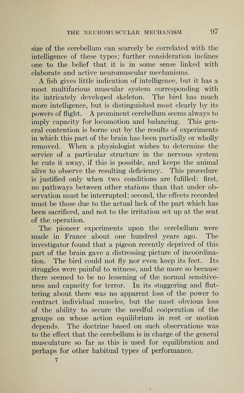 size of the cerebellum can scarcely be correlated with the intelligence of these types; further consideration inclines one to the belief that it is in some sense linked with elaborate and active neuromuscular mechanisms. A fish gives little indication of intelhgence, but it has a most multifarious muscular system corresponding with its intricately developed skeleton. The bird has much more intelligence, but is distinguished most clearly by its powers of flight. A prominent cerebellum seems always to imply capacity for locomotion and balancing. This gen- eral contention is borne out by the results of experiments in which this part of the brain has been partially or wholly removed. When a physiologist wishes to determine the service of a particular structure in the nervous system he cuts it away, if this is possible, and keeps the animal alive to observe the resulting deficiency. This procedure is justified only when two conditions are fufilled: first, no pathways between other stations than that under ob- servation must be interrupted; second, the effects recorded must be those due to the actual lack of the part which has been sacrificed, and not to the irritation set up at the seat of the operation. The pioneer experiments upon the cerebellum were made in France about one hundred years ago. The investigator found that a pigeon recently deprived of this part of the brain gave a distressing picture of incoordina- tion. The bird could not fly nor even keep its feet. Its struggles were painful to witness, and the more so because there seemed to be no lessening of the normal sensitive- ness and capacity for terror. In its staggering and flut- tering about there was no apparent loss of the power to contract individual muscles, but the most obvious loss of the ability to secure the needful cooperation of the groups on whose action equilibrium in rest or motion depends. The doctrine based on such observations was to the effect that the cerebellum is in charge of the general musculature so far as this is used for equilibration and perhaps for other habitual types of performance. 7