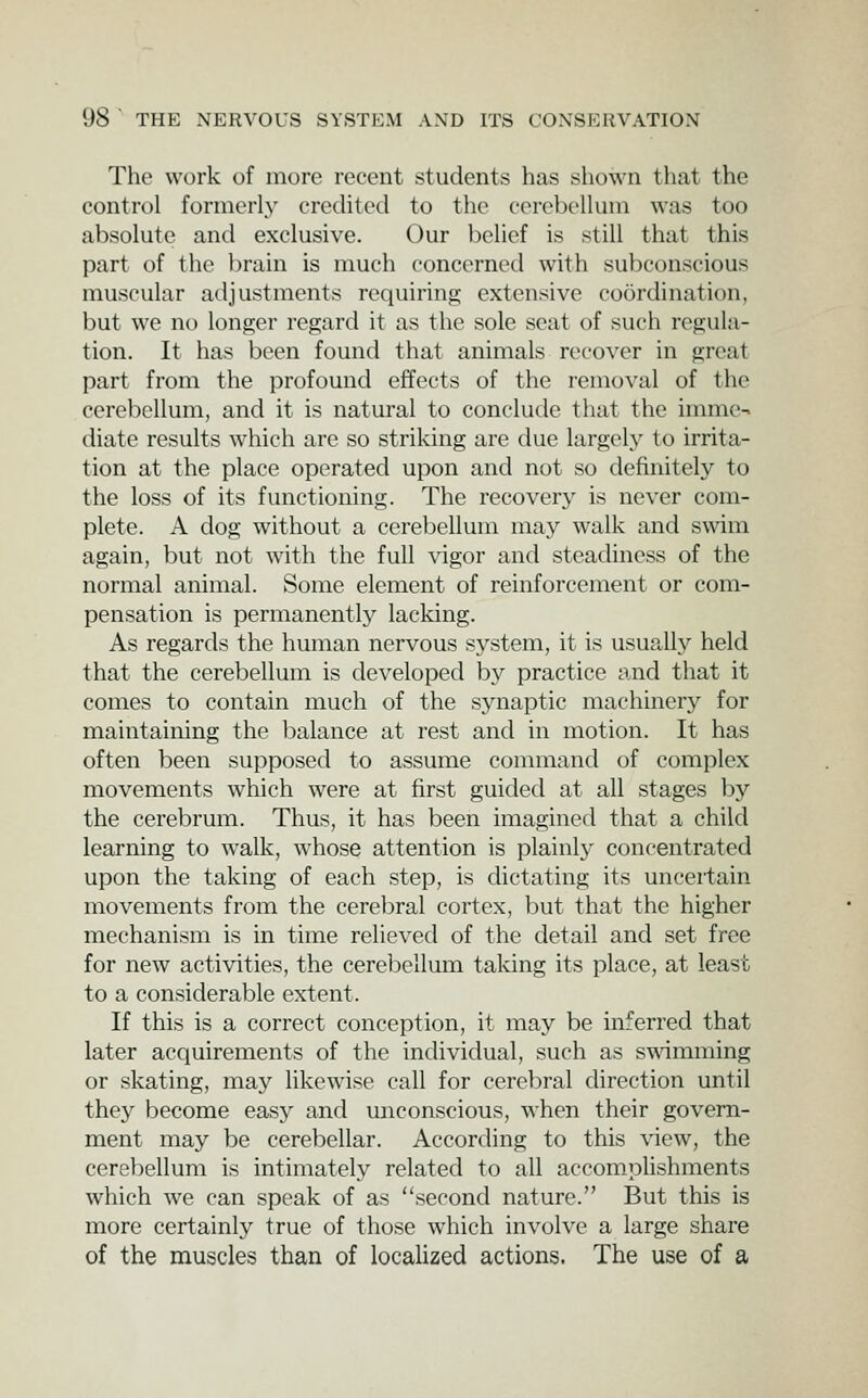 The work of more recent students has sliown that the control formerly credited to the cerebellum was too absolute and exclusive. Our belief is still that this part of the brain is much concerned with subconscious muscular adjustments requiring extensive coordination, but we no longer regard it as the sole seat of such regula- tion. It has been found that animals recover in great part from the profound effects of the removal of the cerebellum, and it is natural to conclude that the imme-. diate results which are so striking are due largely to irrita- tion at the place operated upon and not so definitely to the loss of its functioning. The recovery is never com- plete. A dog without a cerebellum may walk and swim again, but not with the full vigor and steacUness of the normal animal. Some element of reinforcement or com- pensation is permanently lacking. As regards the human nervous system, it is usually held that the cerebellum is developed by practice and that it comes to contain much of the synaptic machinery for maintaining the balance at rest and in motion. It has often been supposed to assume command of complex movements which were at first guided at all stages by the cerebrum. Thus, it has been imagined that a child learning to walk, whose attention is plainly concentrated upon the taking of each step, is dictating its uncertain movements from the cerebral cortex, but that the higher mechanism is in time relieved of the detail and set free for new activities, the cerel^ellum taking its place, at least to a considerable extent. If this is a correct conception, it may be inferred that later acquirements of the individual, such as swimming or skating, may likewise call for cerebral direction until they become easy and unconscious, when their govern- ment may be cerebellar. According to this view, the cerebellum is intimately related to all accomplishments which we can speak of as second nature. But this is more certainly true of those which involve a large share of the muscles than of localized actions. The use of a