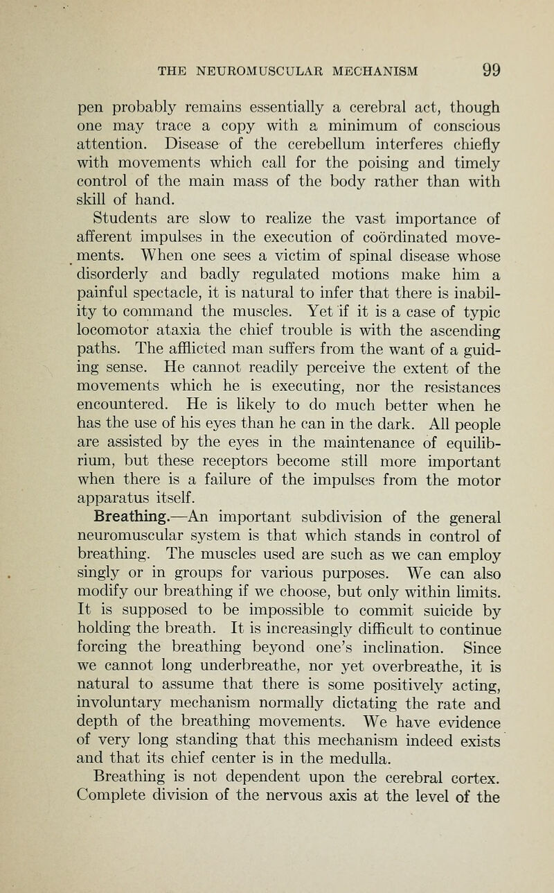 pen probably remains essentially a cerebral act, though one may trace a copy with a minimum of conscious attention. Disease of the cerebellum interferes chiefly with movements which call for the poising and timely control of the main mass of the body rather than with skill of hand. Students are slow to realize the vast importance of afferent impulses in the execution of coordinated move- ments. When one sees a victim of spinal disease whose disorderly and badly regulated motions make him a painful spectacle, it is natural to infer that there is inabil- ity to command the muscles. Yet if it is a case of typic locomotor ataxia the chief trouble is with the ascending paths. The afflicted man suffers from the want of a guid- ing sense. He cannot readily perceive the extent of the movements which he is executing, nor the resistances encountered. He is likely to do much better when he has the use of his eyes than he can in the dark. All people are assisted by the eyes in the maintenance of equilib- rium, but these receptors become still more important when there is a failure of the impulses from the motor apparatus itself. Breathing.—An important subdivision of the general neuromuscular system is that which stands in control of breathing. The muscles used are such as we can employ singly or in groups for various purposes. We can also modify our breathing if we choose, but only within limits. It is supposed to be impossible to commit suicide by holding the breath. It is increasingly difficult to continue forcing the breathing beyond one's inclination. Since we cannot long underbreathe, nor yet overbreathe, it is natural to assume that there is some positively acting, involuntary mechanism normally dictating the rate and depth of the breathing movements. We have evidence of very long standing that this mechanism indeed exists and that its chief center is in the medulla. Breathing is not dependent upon the cerebral cortex. Complete division of the nervous axis at the level of the