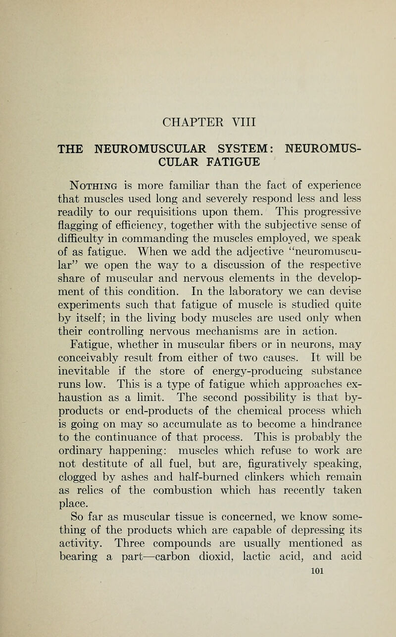 CHAPTER VIII THE NEUROMUSCULAR SYSTEM: NEUROMUS- CULAR FATIGUE Nothing is more familiar than the fact of experience that muscles used long and severely respond less and less readily to our requisitions upon them. This progressive flagging of efficiency, together with the subjective sense of difficulty in commanding the muscles employed, we speak of as fatigue. When we add the adjective neuromuscu- lar we open the way to a discussion of the respective share of muscular and nervous elements in the develop- ment of this condition. In the laboratory we can devise experiments such that fatigue of muscle is studied quite by itself; in the living body muscles are used only when their controlling nervous mechanisms are in action. Fatigue, whether in muscular fibers or in neurons, may conceivably result from either of two causes. It will be inevitable if the store of energy-producing substance runs low. This is a type of fatigue which approaches ex- haustion as a limit. The second possibility is that by- products or end-products of the chemical process which is going on may so accumulate as to become a hindrance to the continuance of that process. This is probably the ordinary happening: muscles which refuse to work are not destitute of all fuel, but are, figuratively speaking, clogged by ashes and half-burned clinkers which remain as relics of the combustion which has recently taken place. So far as muscular tissue is concerned, we know some- thing of the products which are capable of depressing its activity. Three compounds are usually mentioned as bearing a part—carbon dioxid, lactic acid, and acid