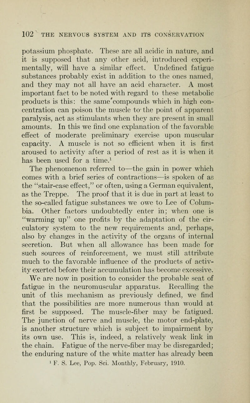 potassium phosphate. These are all acidic in nature, and it is supposed that any other acid, introduced experi- mentally, will have a similar effect. Undefined fatigue substances probably exist in addition to the ones named, and they may not all have an acid character. A most important fact to be noted with regard to these metabolic products is this: the same'compounds which in high con- centration can poison the muscle to- the point of apparent paralysis, act as stimulants when they are present in small amounts. In this we find one explanation of the favorable effect of moderate preliminary exercise upon muscular capacity. A muscle is not so efficient when it is first aroused to activity after a period of rest as it is when it has been used for a time.^ The phenomenon referred to—the gain in power which comes with a brief series of contractions—is spoken of as the stair-case effect, or often, using a German equivalent, as the Treppe. The proof that it is due in part at least to the so-called fatigue substances we owe to Lee of Colum- bia. Other factors undoubtedly enter in; when one is warming up one profits by the adaptation of the cir- culatory system to the new requirements and, perhaps, also by changes in the activity of the organs of internal secretion. But when all allowance has been made for such sources of reinforcement, we must still attribute much to the favorable influence of the products of activ- ity exerted before their accumulation has become excessive. We are now in position to consider the probable seat of fatigue in the neuromuscular apparatus. Recalling the unit of this mechanism as previously defined, we find that the possibilities are more numerous than would at first be supposed. The muscle-fiber may be fatigued. The junction of nerve and muscle, the motor end-plate, is another structure which is subject to impairment by its own use. This is, indeed, a relatively weak hnk in the chain. Fatigue of the nerve-fiber may be disregarded; the enduring nature of the white matter has already been 1 F. S. Lee, Pop. Sci. Monthly, February, 1910.