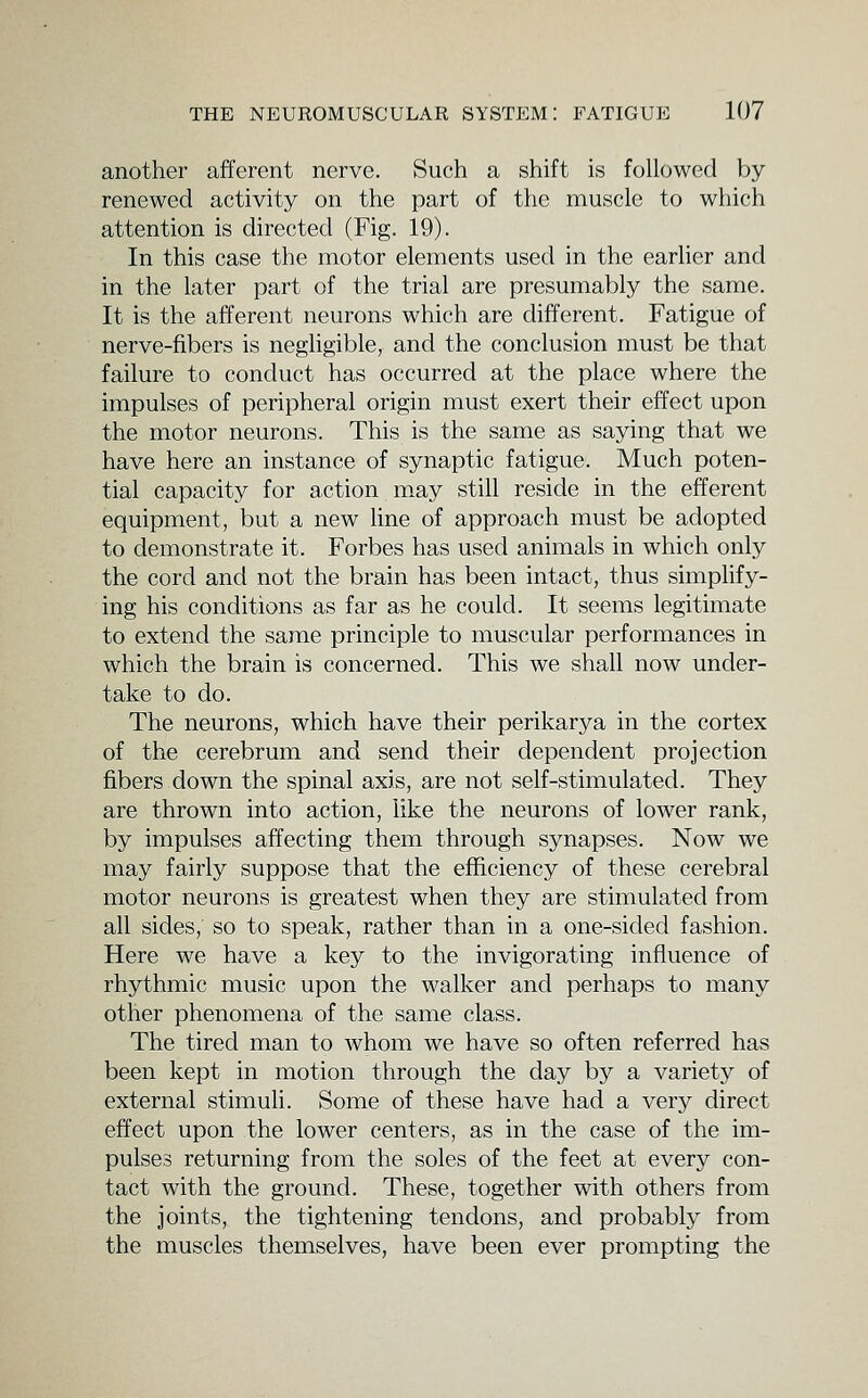 another afferent nerve. Such a shift is followed by renewed activity on the part of the muscle to which attention is directed (Fig. 19). In this case the motor elements used in the earlier and in the later part of the trial are presumably the same. It is the afferent neurons which are different. Fatigue of nerve-fibers is negligible, and the conclusion must be that failure to conduct has occurred at the place where the impulses of peripheral origin must exert their effect upon the motor neurons. This is the same as saying that we have here an instance of synaptic fatigue. Much poten- tial capacity for action may still reside in the efferent equipment, but a new line of approach must be adopted to demonstrate it. Forbes has used animals in which only the cord and not the brain has been intact, thus simplify- ing his conditions as far as he could. It seems legitimate to extend the same principle to muscular performances in which the brain is concerned. This we shall now under- take to do. The neurons, which have their perikarya in the cortex of the cerebrum and send their dependent projection fibers down the spinal axis, are not self-stimulated. They are thrown into action, like the neurons of lower rank, by impulses affecting them through synapses. Now we may fairly suppose that the efficiency of these cerebral motor neurons is greatest when they are stimulated from all sides, so to speak, rather than in a one-sided fashion. Here we have a key to the invigorating influence of rhythmic music upon the walker and perhaps to many other phenomena of the same class. The tired man to whom we have so often referred has been kept in motion through the day by a variety of external stimuli. Some of these have had a very direct effect upon the lower centers, as in the case of the im- pulses returning from the soles of the feet at every con- tact with the ground. These, together with others from the joints, the tightening tendons, and probably from the muscles themselves, have been ever prompting the